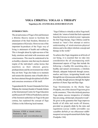 YOGA CHIKITSA: YOGAAS A THERAPY
Yogacharya Dr. ANANDA BALAYOGI BHAVANANI
INTRODUCTION:
The artand science ofYoga is first and foremost
a Moksha Shastra meant to facilitate the
attainment of the final freedom, liberation or
emancipation of Kaivalya. Howeverone of the
important by-products of the Yogic way of
living is attainment of health and wellbeing.
This is brought about by right-use-ness of the
body, emotions and mind with awareness and
consciousness. This must be understood to be
as healthy a dynamic state that maybe attained
inspite of the individual’s sabija karma that
manifests as their inherent genetic
predispositions and the environment into which
they are born. Yoga also helps us to maintain
and sustain this dynamic state of health after it
has been attained though disciplined self effort
and conscious awareness of life itself.
Yogamaharishi Dr. SwamiGitananda Giri Guru
Maharaj,thevisionaryfounderofAnandaAshram
at the International Centre for Yoga Education
and Research (ICYER) in Pondicherryand one
of the foremost authorities on Yoga in the past
century, has explained the concept of Yoga
Chikitsa in the following lucid manner.
“Yoga Chikitsa is virtuallyas old asYoga itself,
indeed, the ‘return of mind that feels separated
from the Universe in which it exists’ represents
the first Yoga therapy. Yoga Chikitsa could be
termed as “man’s first attempt at unitive
understanding of mind-emotions-physical
distress and is the oldest wholistic concept and
therapy in the world.”
To achieve this Yogic integration at all levels of
our being, it is essential that we take into
consideration the all encompassing multi
dimensional aspects of Yoga that include the
following: a healthy life nourishing diet, a
healthy and natural environment, a wholistic
lifestyle, adequate bodywork through asanas,
mudras and kriyas, invigorating breath work
throughtheuse ofpranayama andtheproduction
of a healthy thought process through the higher
practices of Jnana Yoga and Raja Yoga.
Yogi Swatmarama in the Hatha Yoga
Pradipika, one of the classicalYoga texts gives
us the assurance, “One who tirelesslypractises
Yoga attains success irrespective of whether
theyare young, old decrepit, diseased or weak”.
He gives us the guarantee that Yoga improves
health of all alike and wards off disease,
provided we properly abide by the rules and
regulations (yuvaa vrddho ativriddho vaa
vyaadhito durbalo pi vaa abhyaasaat siddhi-
maapnoti sarvayogeshvatandritah-Hatha Yoga
Pradipika I:64).
Chairman, ICYER at Ananda Ashram,
Pondicherry, India.
www.icyer.com and www.rishiculture.org
 