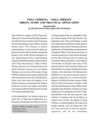 YOGA CHIKITSA – YOGA THERAPY
ORIGIN, SCOPE AND PRACTICAL APPLICATION
Yogamaharishi
Dr. SWAMI GITANANDA GIRI GURU MAHARAJ
Yoga Chikitsa is virtually as old as Yoga itself,
indeed, the “return of mind that feels separated
from the Universe in which it exists” represents
the first Yoga therapy. Yoga Chikitsa could be
termed man’s first attempt at unitive
understanding of mind-emotions-physical
distress and is the oldest wholistic concept and
therapy in the world. Western therapists are
now approaching Unitive Understanding
(Yoga) and wholistic therapies (Yoga Chikitsa)
with “Yoga like practices.” Many of these
Western practices are being absorbed into
Indian therapies because our own Indian
Therapists are not aware of the scope of Yoga
Chikitsa and quicklytake up these modern and
often less practical but m ore costly therapies.
Yoga is the loser when this happens, as all
Western therapies are directed to the Western
hedonistic concepts and vulgar materialistic
ends or goals, rather than the spiritual concepts
to be achieved through Yoga.
In this presentation I am trying to open up a
wider view of Yoga and its application as a
therapy byintroducing some fifty-two sections
of Yoga treatment that are acceptable within
the overall concept of the Yoga Darshan. By
expanding some of the sub-headings, I could
have elaborated on the fifty-two major sections
presented so thata total of 108 major and minor
applications of Yoga therapy and treatment are
considered. Many of the present divisions or
sections contain one or more distinct therapies
but for sake of brevity, only 52 sections are
considered. Many interested in Yoga Chikitsa
will belabor or disagree with many of the
general sections I have described. Others will
state that there is no classical authorityfor Yoga
Chikitsa, while still others will elaborate how
difficult it is to use such an ancient science in
practical application as a modern therapy.
Indeed, it is difficult for three reasons: firstly,
there is little information available to the
seeking Yoga therapist on Yoga Chikitsa itself.
Secondly, manytherapists wishing to use Yoga
Chikitsa are nor personally involved in Yoga,
and therefore, miss the real scope for Yoga
Chikitsa in dealing with the problems of
modern man. Finally, the patient of Yoga
Chikitsa is a distinct problem. He wants to be
healthy instantly…have an instant cure. That
has been promised to him by popular,
aggressive and all too misleading
Founder, ICYER at Ananda Ashram,
Pondicherry, India.
www.rishiculture.org
 