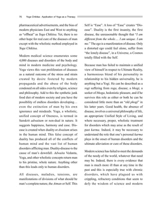 76 Yoga Chikitsa : Application of Yoga as a Therapy
pharmaceutical advertisements, and the bias of
modern physicians East and West to anything
as “offbeat” as Yoga Chikitsa. Yet, there is no
other hope for real cure of the diseases of man
except with the wholistic method employed in
Yoga Chikitsa.
Modern medical science enumerates some
4,000 diseases and disorders of the body and
mind in modern medicine and psychology.
Yoga views this vast proliferation of diseases
as a natural outcome of the stress and strain
created by desire fostered by modern
propaganda and the abuse of the body
condoned on all sides even byreligion, science
and philosophy. Add to this the synthetic junk
food diet of modern society and you have the
possibility of endless disorders developing…
even the extinction of man by his own
ignorance and misdeeds. Yoga, a wholistic,
unified concept of Oneness, is termed in
Sanskrit adwaitam or non-dual in nature. It
suggests happiness, harmony and ease. Dis-
ease is created when duality or dwaitam arises
in the human mind. This false concept of
duality has produced all of the conflicts of
human mind and the vast list of human
disorders afflicting man. Duality-disease-is the
cause of man’s downfall. Adwaita Vedanta,
Yoga, and other wholistic concepts return man
to his pristine, whole nature. Anything other
than this leads only to human disorders.
All diseases, maladies, tensions, are
manifestations of divisions of what should be
man’s complete nature, the Atman orSelf. This
Self is “Ease”. A loss of “Ease” creates “Dis-
ease”. Duality is the first insanity, the first
disease, the unreasonable thought that “I am
different from the whole…. I am unique. I am
me.” The ego is a manifestation of disease. Only
a distorted ego could feel alone, suffer from
“the lonely disease”, in a Universe, a Cosmos
totally filled with the Self.
Because man has failed to maintain a unified
view of himself in respect to Ultimate Reality,
a harmonious blend of his personality in
relationship to his hidden universality, he is
anything but a Yogi. He can be described as a
rogi suffering from roga, disease; a bhogi, a
seeker of bhoga, hedonistic pleasure, and if he
survives this role as either or both he can be
considered little more than an “old phogi” in
his latter years. Good health, the absence of
disease, involves a universal philosophyof life,
an appropriate Unified Style of Living, and
where necessary, proper, wholistic treatment
for disorders which may arise as the result of
past karma. Indeed, it may be necessary to
understand the role that one’s personal karma
plays in the onset of human disorders and the
ultimate alleviation or cure of these disorders.
Modern science has failed to meet the demands
of the needy of the world, whatever that need
may be. Indeed, there is every evidence that
man is much more ill than at any time in the
past and this is especially true with chronic
disorders, which have plagued us with
crippling, refractory conditions that seem to
defy the wisdom of science and modern
 
