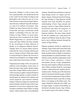 Yoga as a Therapy 77
discoveries. Perhaps it is time to look to the
East, especially India, who already has proved
to the world to be the mother of religions and
philosophies and re-discovers the use of our
Vedic Sciences ofAyurveda and Yoga Chikitsa.
Ayurveda once employed Yoga-like technique
as a part of its method of treatment. Yoga
Chikitsa has drawn heavily from the science
of Ayurveda. Ayuryoga, a coined term, would
indicate a re-blending of the two, into Ayur
Chikitsa of Yoga Chikitsa. In recent times,
Ayurveda has been recognized by the World
Health Organization as a practical medical
system and Yoga Chikitsa has been accepted
by the Government of India, Ministry of
Health, as an indigenous Medical System.
Together these two ancient Indian Sciences
could alter the course of human suffering and
more so, human evolution. While man suffers
in mind and body, he distorts the Universe in
which he lives through his view. Happy, healthy
man would create a heaven here on Earth.
Fragmentary knowledge of this vast system of
medicine exists throughout various parts of
India and many Yoga experts already employ
some form of Yoga Chikitsa in their centres. It
will be necessaryto gather existing information
and knowledge together, or under a number of
classifications for analysis and evaluation and
certain diagnostic and treatment methods
adopted. Treatment of physical, emotional and
mental disorders should be kept within Yogic
parameters. It is not wise to employnon-Yogic
concepts or methods in Yoga Chikitsa. Existing
centres, which include some well-established
Ashrams, should be prevailed upon to sponsor
Yoga therapy courses of a degree and non-
degree category. During the period of training,
the Yoga therapist or Yoga physician should
undergo strict Yoga discipline for greater
understanding of basic Yoga concepts and
precepts. Courses in Yoga Chikitsa should be
broad-based and admit all categories of
therapists regardless of caste, colour, or
financial condition. The main criteria should
be that the candidate has a deep desire for
spiritual un-foldment along the path of Yoga
and to serve suffering humanity through the
science of Yoga Chikitsa.
Diploma graduates should be employed by
Ashrams, Yoga Centres and Centres that could
make use of a Yoga therapy specialist. Ample
funds should be made available to institutions
training therapists on a professional basis. Yoga
Chikitsa centres should be independent of and
free from a-Yogic influences, a-Yogic
environment, and any a-Yogic manipulations
from anysource religious, political, or personal.
Yoga Chikitsa training should be encouraged
in India’s widely advertised “barefoot doctor”
medical system. Thereby, any of the objections
made by concerned scientific groups would be
overcome by the employment of Yoga Chikitsa
on a National basis and to ensure that we bring
about a vast change on the Indian scene. The
slogan “Health for All by the Year 2,000” was
an empty slogan, a mockery of possibility, an
intellectual absurdity became Yoga Chikitsa
was not part to play in the scheme of things.
 