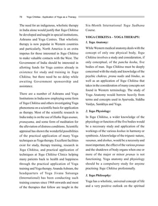78 Yoga Chikitsa : Application of Yoga as a Therapy
The need for an indigenous, wholistic therapy
in India alone would justify that Yoga Chikitsa
be developed and taught in special institutions,
Ashrams and Yoga Centres. That wholistic
therapy is now popular in Western countries
and particularly, North America is an extra
impetus for those interested in Yoga Chikitsa
to make valuable contacts with the West. The
Government of India should be interested in
allotting funds for Yoga centres already in
existence for study and training in Yoga
Chikitsa, but there need be no delay while
awaiting Government sponsorship and
assistance.
There are a number of Ashrams and Yoga
Institutions in India now employing some form
of Yoga Chikitsa and others investigating Yoga
phenomena on a scientific basis for application
as therapy. Most of the scientific research in
India todayis on the use of Hatha Yoga asanas,
pranayama, and some form of meditation for
the alleviation of distress conditions. Scientific
appraisal has shown the wonderful possibilities
of the practical application of many Yoga
techniques asYoga therapy. Excellent facilities
exist for study, therapy training, research in
Yoga Chikitsa, and practical application of
techniques at Yoga Chikitsa Clinics helping
many patients back to health and happiness
through the practical application of Yoga
training and Yoga therapy.AnandaAshram, the
headquarters of Yoga Jivana Satsanga
(International) has been conducting such
training courses since 1968 onwards and most
of the therapies that follow are taught in the
Six-Month International Yoga Sadhana
Course.
YOGA CHIKITSA – YOGA THERAPY:
1. Yoga Anatomy:
While Western medical anatomydeals with the
concept of only one physical body, Yoga
Chikitsa involves a study and consideration, if
only conceptual, of the pancha kosha, five
bodies of man. Yoga Chikitsa must be deeply
concerned with the studyand knowledge of the
psychic chakras, prana nadis and bindus, as
well as an application of Yoga Chikitsa that
takes in the consideration of manyconcepts not
found in Western terminology. The study of
Yoga Anatomy would borrow heavily from
terms and concepts used in Ayurveda, Siddha
Vaidya, Samkhya and Yoga.
2. Yoga Physiology:
In Yoga Chikitsa, a wider knowledge of the
physiologyorfunction of the five bodies would
be a necessary study and application of the
workings of the various koshas in harmony or
symbiosis.Aknowledge of the trigunic nature,
vasanas, and doshas, would be a necessityand
most important, the effect of the various pranas
and the shutdown of body organs when one or
more of the major or minor pranas is not
functioning. Yoga anatomy and physiology
should be a compulsory study for anyone
practising Yoga Chikitsa profesionally.
3. Yoga Philosophy:
Yoga has a wholistic, universal concept of life
and a very positive outlook on the spiritual
 
