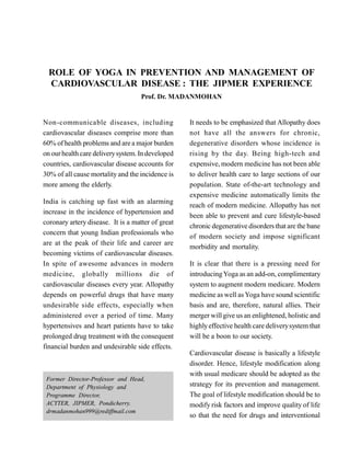 ROLE OF YOGA IN PREVENTION AND MANAGEMENT OF
CARDIOVASCULAR DISEASE : THE JIPMER EXPERIENCE
Prof. Dr. MADANMOHAN
Non-communicable diseases, including
cardiovascular diseases comprise more than
60% of health problems and are a major burden
on ourhealth care deliverysystem. In developed
countries, cardiovascular disease accounts for
30% of all cause mortality and the incidence is
more among the elderly.
India is catching up fast with an alarming
increase in the incidence of hypertension and
coronary artery disease. It is a matter of great
concern that young Indian professionals who
are at the peak of their life and career are
becoming victims of cardiovascular diseases.
In spite of awesome advances in modern
medicine, globally millions die of
cardiovascular diseases every year. Allopathy
depends on powerful drugs that have many
undesirable side effects, especially when
administered over a period of time. Many
hypertensives and heart patients have to take
prolonged drug treatment with the consequent
financial burden and undesirable side effects.
It needs to be emphasized that Allopathy does
not have all the answers for chronic,
degenerative disorders whose incidence is
rising by the day. Being high-tech and
expensive, modern medicine has not been able
to deliver health care to large sections of our
population. State of-the-art technology and
expensive medicine automatically limits the
reach of modern medicine. Allopathy has not
been able to prevent and cure lifestyle-based
chronic degenerative disordersthat are the bane
of modern society and impose significant
morbidity and mortality.
It is clear that there is a pressing need for
introducingYoga as an add-on, complimentary
system to augment modern medicare. Modern
medicine aswell asYoga have sound scientific
basis and are, therefore, natural allies. Their
merger willgive us an enlightened, holistic and
highlyeffective health care deliverysystem that
will be a boon to our society.
Cardiovascular disease is basically a lifestyle
disorder. Hence, lifestyle modification along
with usual medicare should be adopted as the
strategy for its prevention and management.
The goal of lifestyle modification should be to
modify risk factors and improve quality of life
so that the need for drugs and interventional
Former Director-Professor and Head,
Department of Physiology and
Programme Director,
ACYTER, JIPMER, Pondicherry.
drmadanmohan999@rediffmail.com
 