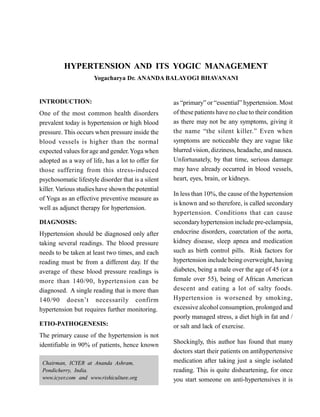 HYPERTENSION AND ITS YOGIC MANAGEMENT
Yogacharya Dr. ANANDA BALAYOGI BHAVANANI
INTRODUCTION:
One of the most common health disorders
prevalent today is hypertension or high blood
pressure. This occurs when pressure inside the
blood vessels is higher than the normal
expected values for age and gender.Yoga when
adopted as a way of life, has a lot to offer for
those suffering from this stress-induced
psychosomatic lifestyle disorder that is a silent
killer. Various studieshave shown the potential
of Yoga as an effective preventive measure as
well as adjunct therapy for hypertension.
DIAGNOSIS:
Hypertension should be diagnosed only after
taking several readings. The blood pressure
needs to be taken at least two times, and each
reading must be from a different day. If the
average of these blood pressure readings is
more than 140/90, hypertension can be
diagnosed. A single reading that is more than
140/90 doesn’t necessarily confirm
hypertension but requires further monitoring.
ETIO-PATHOGENESIS:
The primary cause of the hypertension is not
identifiable in 90% of patients, hence known
as “primary” or “essential” hypertension. Most
of these patients have no clue to their condition
as there may not be any symptoms, giving it
the name “the silent killer.” Even when
symptoms are noticeable they are vague like
blurred vision, dizziness, headache, and nausea.
Unfortunately, by that time, serious damage
may have already occurred in blood vessels,
heart, eyes, brain, or kidneys.
In less than 10%, the cause of the hypertension
is known and so therefore, is called secondary
hypertension. Conditions that can cause
secondaryhypertension include pre-eclampsia,
endocrine disorders, coarctation of the aorta,
kidney disease, sleep apnea and medication
such as birth control pills. Risk factors for
hypertension include being overweight, having
diabetes, being a male over the age of 45 (or a
female over 55), being of African American
descent and eating a lot of salty foods.
Hypertension is worsened by smoking,
excessive alcohol consumption, prolonged and
poorly managed stress, a diet high in fat and /
or salt and lack of exercise.
Shockingly, this author has found that many
doctors start their patients on antihypertensive
medication after taking just a single isolated
reading. This is quite disheartening, for once
you start someone on anti-hypertensives it is
Chairman, ICYER at Ananda Ashram,
Pondicherry, India.
www.icyer.com and www.rishiculture.org
 
