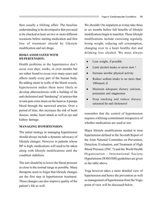 Yoga in Cardiovascular Conditions 99
then usually a lifelong affair. The baseline
understanding to be developed is that you need
to be checked at least on two or more different
occasions before starting medication and first
line of treatment should be lifestyle
modification and not drugs.
RISKS ASSOCIATED WITH
HYPERTENSION:
Health problems in the hypertensive don’t
occur over days, weeks, or even months but
are rather found to occur over many years and
affects nearly every part of the human body.
By adding strain to walls of the blood vessels,
hypertension makes them more likely to
develop atherosclerosis with a buildup of fat
and cholesterol and “hardening” of arteries that
in turn putsextra strain on the heart as it pumps
blood through the narrowed arteries. Over a
period of time, this increases the risk of heart
disease, stroke, heart attack as well as eye and
kidney damage.
MANAGING HYPERTENSION:
The initial strategy in managing hypertension
should always include a dynamic advocacy of
lifestyle changes. However in patients whose
BP is high, medications will need to be taken
along with lifestyle modifications until the
condition stabilizes.
The aim should be to lower the blood pressure
as close to the normal range as possible. Many
therapists seem to forget that lifestyle changes
are the first step in hypertension treatment.
These changes can also improve quality of the
patient’s life as well.
We shouldn’t be impatient as it may take three
to six months before full benefits of lifestyle
modifications begin to manifest. These lifestyle
modifications include exercising regularly,
losing weight, reducing salt consumption,
changing over to a heart healthy diet and
drinking less alcohol. We must always
remember that the control of hypertension
requires a lifelong commitment irrespective of
whether medications are used or not.
Major lifestyle modifications needed to treat
hypertension defined in the Seventh Report of
the Joint National Committee on Prevention,
Detection, Evaluation, and Treatment of High
Blood Pressure (JNC 7) and the World Health
Organization - International Society
Hypertension (WHO/ISH) guidelines are given
in the table above.
Yoga however takes a more detailed view of
hypertension and hence the prevention as well
as management of hypertension from theYogic
point of view will be discussed below.
 Lose weight, if possible
 Limit alcohol intake or never start !
 Increase aerobic physical activity
 Reduce sodium intake to no more than
100mmoL/d
 Maintain adequate dietary calcium,
potassium and magnesium
 Stop smoking and reduce dietary
saturated fat and cholesterol
 