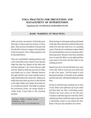 YOGA PRACTICES FOR PREVENTION AND
MANAGEMENT OF HYPERTENSION
Yogacharya Dr. ANANDA BALAYOGI BHAVANANI
BASIC WARMING UP PRACTICES
Jathis are basic movements of the body parts
that help to release pent up tensions in those
parts. They increase circulation to the part and
also the flow of pranic energyis increased due
to the movements.Afew of these practices will
be described below.
Take up a comfortable standing position such
as the samasthiti asana. Stand on one leg and
shake the other leg. Repeat on the other side
and then alternate a few times between right
and left. Stand on both legs and start to shake
your hands one at a time. Alternate between
the right and left a few times and then start to
shake both hands at the same time. Shake your
hands and move them up, down, to the left and
to the right. Shake your hands all around you
in a circular movement. This helps to energize
the pranamaya kosha, our energy sheath or
subtle body. Come back to the standing
position.
Open the legs two feet apart and keep the hands
on the hip. Move the torso in all four directions
clock-wise and anti clock-wise in a grinding
action. Then do it in a continuous manner. Bend
forward and perform some toe touching with a
bouncing action. Bounce to the front, and then
move to your left. Move to your right and then
come back to the front and then back to the
standing position.
Spread your feet a bit and lift both your arms
to the side. Start to twist your torso from side
to side a few times. Feel the stretch in your
hip region and back. Come back to the standing
position and relax with deep breathing for some
time.
Sit down with both legs stretched out in front
of you. Draw your right knee up to your chest
and then kick out with a whooshing sound.
Perform the same action on the left side.
Continue to alternate legs for some time. Draw
up both your knees and do the same action with
a whooshing sound as you release the feet.
Relax with your feet stretched out in front.
Chairman, ICYER at Ananda Ashram,
Pondicherry, India.
www.icyer.com and www.rishiculture.org
 