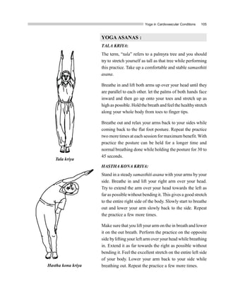 Yoga in Cardiovascular Conditions 105
YOGA ASANAS :
TALA KRIYA:
The term, “tala” refers to a palmyra tree and you should
try to stretch yourself as tall as that tree while performing
this practice. Take up a comfortable and stable samasthiti
asana.
Breathe in and lift both arms up over your head until they
are parallel to each other. let the palms of both hands face
inward and then go up onto your toes and stretch up as
high as possible. Hold the breath and feelthe healthystretch
along your whole body from toes to finger tips.
Breathe out and relax your arms back to your sides while
coming back to the flat foot posture. Repeat the practice
two more times at each session formaximum benefit. With
practice the posture can be held for a longer time and
normal breathing done while holding the posture for 30 to
45 seconds.
HASTHA KONA KRIYA:
Stand in a steady samasthiti asana with your arms by your
side. Breathe in and lift your right arm over your head.
Try to extend the arm over your head towards the left as
far as possible without bending it. This gives a good stretch
to the entire right side of the body. Slowly start to breathe
out and lower your arm slowly back to the side. Repeat
the practice a few more times.
Make sure that you lift your arm on the in breath and lower
it on the out breath. Perform the practice on the opposite
side bylifting your left arm over your head while breathing
in. Extend it as far towards the right as possible without
bending it. Feel the excellent stretch on the entire left side
of your body. Lower your arm back to your side while
breathing out. Repeat the practice a few more times.
Tala kriya
Hastha kona kriya
 