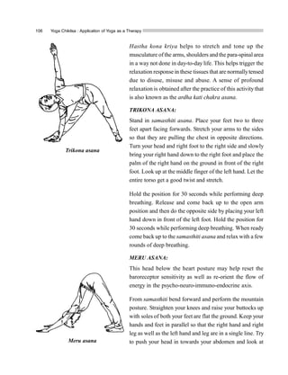 106 Yoga Chikitsa : Application of Yoga as a Therapy
Hastha kona kriya helps to stretch and tone up the
musculature ofthe arms, shoulders and the para-spinal area
in a way not done in day-to-day life. This helps trigger the
relaxation response in these tissues that are normallytensed
due to disuse, misuse and abuse. A sense of profound
relaxation is obtained after the practice of this activity that
is also known as the ardha kati chakra asana.
TRIKONA ASANA:
Stand in samasthiti asana. Place your feet two to three
feet apart facing forwards. Stretch your arms to the sides
so that they are pulling the chest in opposite directions.
Turn your head and right foot to the right side and slowly
bring your right hand down to the right foot and place the
palm of the right hand on the ground in front of the right
foot. Look up at the middle finger of the left hand. Let the
entire torso get a good twist and stretch.
Hold the position for 30 seconds while performing deep
breathing. Release and come back up to the open arm
position and then do the opposite side by placing your left
hand down in front of the left foot. Hold the position for
30 seconds while performing deep breathing. When ready
come back up to the samasthiti asana and relax with a few
rounds of deep breathing.
MERU ASANA:
This head below the heart posture may help reset the
baroreceptor sensitivity as well as re-orient the flow of
energy in the psycho-neuro-immuno-endocrine axis.
From samasthiti bend forward and perform the mountain
posture. Straighten your knees and raise your buttocks up
with soles of both your feet are flat the ground. Keep your
hands and feet in parallel so that the right hand and right
leg as well as the left hand and leg are in a single line. Try
to push your head in towards your abdomen and look at
Trikona asana
Meru asana
 