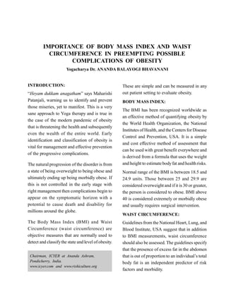 IMPORTANCE OF BODY MASS INDEX AND WAIST
CIRCUMFERENCE IN PREEMPTING POSSIBLE
COMPLICATIONS OF OBESITY
Yogacharya Dr. ANANDA BALAYOGI BHAVANANI
INTRODUCTION:
“Heyam dukkam anagatham” says Maharishi
Patanjali, warning us to identify and prevent
those miseries, yet to manifest. This is a very
sane approach to Yoga therapy and is true in
the case of the modern pandemic of obesity
that is threatening the health and subsequently
even the wealth of the entire world. Early
identification and classification of obesity is
vital for management and effective prevention
of the progressive complications.
The natural progression of the disorder is from
a state of being overweight to being obese and
ultimately ending up being morbidly obese. If
this is not controlled in the early stage with
right management then complications begin to
appear on the symptomatic horizon with a
potential to cause death and disability for
millions around the globe.
The Body Mass Index (BMI) and Waist
Circumference (waist circumference) are
objective measures that are normally used to
detect and classifythe state and level of obesity.
These are simple and can be measured in any
out patient setting to evaluate obesity.
BODY MASS INDEX:
The BMI has been recognized worldwide as
an effective method of quantifying obesity by
the World Health Organization, the National
Institutes of Health, and the Centers for Disease
Control and Prevention, USA. It is a simple
and cost effective method of assessment that
can be used with great benefit everywhere and
is derived from a formula that uses the weight
and height to estimate bodyfat and health risks.
Normal range of the BMI is between 18.5 and
24.9 units. Those between 25 and 29.9 are
considered overweight and if it is 30 or greater,
the person is considered to obese. BMI above
40 is considered extremely or morbidly obese
and usually requires surgical intervention.
WAIST CIRCUMFERENCE:
Guidelines from the National Heart, Lung, and
Blood Institute, USA suggest that in addition
to BMI measurements, waist circumference
should also be assessed. The guidelines specify
that the presence of excess fat in the abdomen
that is out of proportion to an individual’s total
body fat is an independent predictor of risk
factors and morbidity.
Chairman, ICYER at Ananda Ashram,
Pondicherry, India.
www.icyer.com and www.rishiculture.org
 