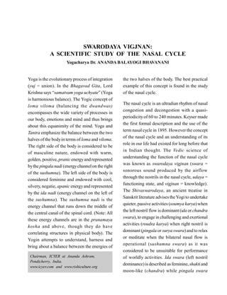 SWARODAYA VIGJNAN:
A SCIENTIFIC STUDY OF THE NASAL CYCLE
Yogacharya Dr. ANANDA BALAYOGI BHAVANANI
Yoga is the evolutionary process of integration
(yuj = union). In the Bhagavad Gita, Lord
Krishna says “samatvam yoga uchyate” (Yoga
is harmonious balance). The Yogic concept of
loma viloma (balancing the dwandwas)
encompasses the wide variety of processes in
our body, emotions and mind and thus brings
about this equanimity of the mind. Yoga and
Tantra emphasize the balance between the two
halves of the bodyin terms of loma and viloma.
The right side of the body is considered to be
of masculine nature, endowed with warm,
golden, positive, pranic energyand represented
bythe pingala nadi (energychannelon the right
of the sushumna). The left side of the body is
considered feminine and endowed with cool,
silvery, negatie, apanic energyand represented
by the ida nadi (energy channel on the left of
the sushumna). The sushumna nadi is the
energy channel that runs down the middle of
the central canal of the spinal cord. (Note: All
these energy channels are in the pranamaya
kosha and above, though they do have
correlating structures in physical body). The
Yogin attempts to understand, harness and
bring about a balance between the energies of
the two halves of the body. The best practical
example of this concept is found in the study
of the nasal cycle.
The nasal cycle is an ultradian rhythm of nasal
congestion and decongestion with a quasi-
periodicity of 60 to 240 minutes. Keyser made
the first formal description and the use of the
term nasal cycle in 1895. However the concept
of the nasal cycle and an understanding of its
role in our life had existed for long before that
in Indian thought. The Vedic science of
understanding the function of the nasal cycle
was known as swarodaya vigjnan (swara =
sonorous sound produced by the airflow
through the nostrils in the nasal cycle, udaya =
functioning state, and vigjnan = knowledge).
The Shivaswarodaya, an ancient treatise in
Sanskrit literature advises theYogi to undertake
quieter, passive activities (soumya karya)when
the left nostril flow is dominant (ida or chandra
swara), to engage in challenging and exertional
activities (roudra karya) when right nostril is
dominant (pingala or surya swara) and to relax
or meditate when the bilateral nasal flow is
operational (sushumna swara) as it was
considered to be unsuitable for performance
of worldly activities. Ida swara (left nostril
dominance)is described as feminine, shaktiand
moon-like (chandra) while pingala swara
Chairman, ICYER at Ananda Ashram,
Pondicherry, India.
www.icyer.com and www.rishiculture.org
 