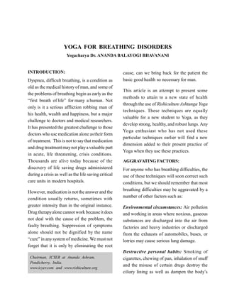 YOGA FOR BREATHING DISORDERS
Yogacharya Dr. ANANDA BALAYOGI BHAVANANI
INTRODUCTION:
Dyspnea, difficult breathing, is a condition as
old as the medical history of man, and some of
the problems of breathing begin as early as the
“first breath of life” for many a human. Not
only is it a serious affliction robbing man of
his health, wealth and happiness, but a major
challenge to doctors and medical researchers.
It has presented the greatest challenge to those
doctors who use medication alone astheir form
of treatment. This is not to saythat medication
and drug treatment maynot playa valuable part
in acute, life threatening, crisis conditions.
Thousands are alive today because of the
discovery of life saving drugs administered
during a crisis as well as the life saving critical
care units in modern hospitals.
However, medication is not the answer and the
condition usually returns, sometimes with
greater intensity than in the original instance.
Drug therapyalone cannot work becauseit does
not deal with the cause of the problem, the
faulty breathing. Suppression of symptoms
alone should not be dignified by the name
“cure” in anysystem of medicine. We must not
forget that it is only by eliminating the root
cause, can we bring back for the patient the
basic good health so necessary for man.
This article is an attempt to present some
methods to attain to a new state of health
through the use of Rishiculture Ashtanga Yoga
techniques. These techniques are equally
valuable for a new student to Yoga, as they
develop strong, healthy, and robust lungs. Any
Yoga enthusiast who has not used these
particular techniques earlier will find a new
dimension added to their present practice of
Yoga when they use these practices.
AGGRAVATING FACTORS:
For anyone who has breathing difficulties, the
use of these techniques will soon correct such
conditions, but we should remember that most
breathing difficulties may be aggravated by a
number of other factors such as:
Environmental circumstances: Air pollution
and working in areas where noxious, gaseous
substances are discharged into the air from
factories and heavy industries or discharged
from the exhausts of automobiles, buses, or
lorries may cause serious lung damage.
Destructive personal habits: Smoking of
cigarettes, chewing of pan, inhalation of snuff
and the misuse of certain drugs destroy the
ciliary lining as well as dampen the body’s
Chairman, ICYER at Ananda Ashram,
Pondicherry, India.
www.icyer.com and www.rishiculture.org
 
