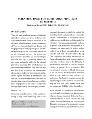 SCIENTIFIC BASIS FOR SOME YOGA PRACTICES
IN SINUSITIS
Yogacharya Dr. ANANDA BALAYOGI BHAVANANI
INTRODUCTION:
Yoga, the ancient cultural heritage of India has
recently become popular as a therapeutic
adjuvant to modern scientific medicine. A lot
of research has been done on various aspects
of Yoga in relation to health and disease and
the physiological and psychological benefits
ofYoga have given rise to various potentialities
as an adjuvant therapy for numerous
psychosomatic disorders. We must not forget
however that Yoga is primarily focused on
prevention and can be said to be the original
preventive medicine. This article focuses on
the scientific basis of some Yoga practices that
may help in the prevention and management
of sinusitis. A bird’s eye view of recent studies
in this regard, published in international and
indexed journals of modern medicine helps us
to understand better the mechanisms by which
these Yoga practices can help as an adjuvant
therapy in preventing and managing sinusitis.
SINUSITIS:
Sinusitis is an inflammation of the membrane
lining of any sinus, especially one of the
paranasal sinuses of the skull that include the
maxillary, frontal, ethmoidal and sphenoidal
sinuses. Rhinosinusitis is a common clinical
problem with considerable morbidityand often,
refractory symptoms, accounting for millions
of patient visits to medical practitioners. It is
estimated that more than 120 million Indians
suffer from at least one episode of acute
sinusitis each year. It is also one of the top
five conditions for which antibiotics are
frequently prescribed and a major cause of
antibiotic resistance due to the difficulty in
differentiating infections of viral and bacterial
etiology at primary level health care. The
prevalence of sinusitis worldwide has soared
in the last decade due to increased pollution,
urban sprawl, and increased resistance to
antibiotics. We should never underestimate the
negative impact on the qualityof life as sinusitis
may not have ever killed anyone, but it sure
has made many feel like killing themselves.
Acute sinusitis is a short-term condition that
responds well to antibiotics and decongestants
whereas chronic sinusitis is defined as four or
more recurrences of acute sinusitis that may
require prolonged therapy and even surgery.
The major symptoms of acute sinusitis include
facial pain or pressure, nasal obstruction, nasal
Chairman, ICYER at Ananda Ashram,
Pondicherry, India.
www.icyer.com and www.rishiculture.org
 