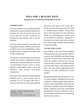YOGA FOR A HEALTHY BACK
Yogacharya Dr. ANANDA BALAYOGI BHAVANANI
INTRODUCTION :
In the past decade or so, the number of people
suffering from musculo skeletal conditions has
increased by nearly 25 percent all over the
world. Musculo skeletal conditions are
currently the most common cause of chronic
disability.
Yoga has a great potential in prevention and
management of these conditions and also has
an effective role in the rehabilitation of these
conditions that are a negative side-effect of the
modern computer age.
The primary musculoskeletal dysfunctions
include osteo arthritis, inflammatory arthritis
(principally, rheumatoid arthritis), back pain,
musculoskeletal injuries (such as sports
injuries), crystal arthritis (such as gout) and
metabolic bone disease (principally
osteoporosis).
Back pain is one of the most common medical
problems and it is said in general that an
estimated 8 out of 10 people suffer from it.
Acute, or short-term, low back pain generally
lasts from a few days to a few weeks and is
usually the result of trauma to the lower back
or a disorder such as arthritis. Chronic back
pain is pain that persists for more than three
months; it is often progressive, and the cause
can be difficult to determine. Symptoms of
back pain can include muscle aches, shooting
pain, limited range of motion, and an inability
to stand up straight.
NATURE AND CAUSES :
Osteo arthritis is the most common problem
affecting human joints, causing pain, stiffness,
weakness, joint instability, and reduced range
of motion. The more the use and misuse, the
earlier the condition seems to occur and the
worse the effects manifest. Sedentary lifestyle
with emotional ‘binge’ eating leads to obesity
that is one of the primary aggravating factors
leading to the early manifestation of joint
troubles.
Rheumatoid arthritis has a prevalence of 1 to 3
% in most countries. Although the exact cause
is unknown, evidence suggests that an immune
reaction causes inflammation of the joints and
other tissues. This then may result in tiredness,
fatigue, weight loss, fever, pain, and disability
and deformity of the joints. Stress has a role in
RA and modern technostress is a precipitating
factor in many a person.
Chairman, ICYER at Ananda Ashram,
Pondicherry, India.
www.icyer.com and www.rishiculture.org
 