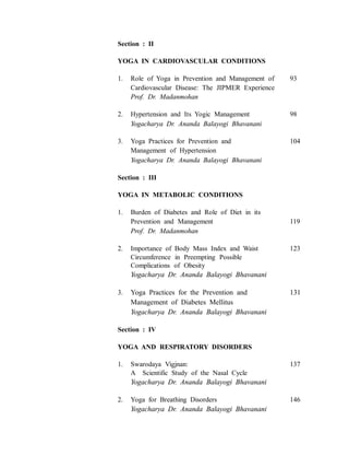 Section : II
YOGA IN CARDIOVASCULAR CONDITIONS
1. Role of Yoga in Prevention and Management of 93
Cardiovascular Disease: The JIPMER Experience
Prof. Dr. Madanmohan
2. Hypertension and Its Yogic Management 98
Yogacharya Dr. Ananda Balayogi Bhavanani
3. Yoga Practices for Prevention and 104
Management of Hypertension
Yogacharya Dr. Ananda Balayogi Bhavanani
Section : III
YOGA IN METABOLIC CONDITIONS
1. Burden of Diabetes and Role of Diet in its
Prevention and Management 119
Prof. Dr. Madanmohan
2. Importance of Body Mass Index and Waist 123
Circumference in Preempting Possible
Complications of Obesity
Yogacharya Dr. Ananda Balayogi Bhavanani
3. Yoga Practices for the Prevention and 131
Management of Diabetes Mellitus
Yogacharya Dr. Ananda Balayogi Bhavanani
Section : IV
YOGA AND RESPIRATORY DISORDERS
1. Swarodaya Vigjnan: 137
A Scientific Study of the Nasal Cycle
Yogacharya Dr. Ananda Balayogi Bhavanani
2. Yoga for Breathing Disorders 146
Yogacharya Dr. Ananda Balayogi Bhavanani
 
