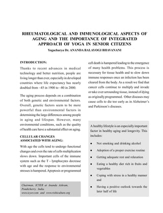 RHEUMATOLOGICAL AND IMMUNOLOGICAL ASPECTS OF
AGING AND THE IMPORTANCE OF INTEGRATED
APPROACH OF YOGA IN SENIOR CITIZENS
Yogacharya Dr. ANANDA BALAYOGI BHAVANANI
INTRODUCTION:
Thanks to recent advances in medical
technology and better nutrition, people are
living longer than ever, especiallyin developed
countries where life expectancy has nearly
doubled from ~45 in 1900 to ~80 in 2000.
The aging process depends on a combination
of both genetic and environmental factors.
Overall, genetic factors seem to be more
powerful than environmental factors in
determining the large differences among people
in aging and lifespan. However, many
environmental conditions, such as the quality
of health care have a substantialeffect on aging.
CELLULAR CHANGES
ASSOCIATED WITH AGING:
With age the cells tend to undergo functional
changes and even the rate ofcells multiplication
slows down. Important cells of the immune
system such as the T - lymphocytes decrease
with age and the response to environmental
stresses is hampered.Apoptosis or programmed
cell death is hampered leading to the emergence
of many health problems. This process is
necessary for tissue health and to slow down
immune responses once an infection has been
cleared from the body. As a result we find that
cancer cells continue to multiply and invade
or take over urrounding tissue, instead of dying
as originallyprogrammed. Other diseases may
cause cells to die too early as in Alzheimer’s
and Parkinson’s diseases.
Chairman, ICYER at Ananda Ashram,
Pondicherry, India.
www.icyer.com and www.rishiculture.org
A healthylifestyle is an especiallyimportant
factor in healthy aging and longevity. This
includes:
 Not smoking and drinking alcohol
 Adoption of a proper exercise routine
 Getting adequate rest and relaxation
 Eating a healthy diet rich in fruits and
vegetables
 Coping with stress in a healthy manner
and
 Having a positive outlook towards the
later half of life
 