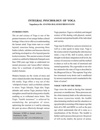 INTEGRAL PSYCHOLOGY OF YOGA
Yogacharya Dr. ANANDA BALAYOGI BHAVANANI
INTRODUCTION:
The art and science of Yoga is one of the
greatest treasures of our unique Indian cultural
heritage. It hasa lot to offerus in understanding
the human mind. Yoga treats man as a multi
layered, conscious being, possessing three
bodies (sthula, sukshma and kaarana sharira)
and being enveloped in a five layered (pancha
kosha) existence. This ancient science of mind
control as codified byMaharishi Patanjali more
than 2500 years ago helps us understand our
mental processes and 'cause-effect' relation-
ships for a multitude of problems facing
modern humans.
Modern humans are the victim of stress and
stress related disorders that threaten to disrupt
life totally. Yoga offers a way out of this
‘whirlpool of stress’ and is a wholistic solution
to stress. Yogic lifestyle, Yogic diet, Yogic
attitudes and various Yogic practices help us
strengthen ourself and develop positive health;
enabling us to withstand stress better. This
Yogic “health insurance” is achieved by
normalizing the perception of stress,
optimizing the reaction to it and by releasing
the pent up stress effectively through various
Yogic practices.Yoga is a wholistic and integral
science of life dealing with physical, mental,
emotional and spiritualhealth of the individual
and society.
Yoga may be defined as a process (journey) as
well as a state (goal) in many ways. Yoga is
the science and art of quieting the subconscious
mind, a way of life, skill in action, union of
thought-word-deed, integration atall levels, the
science of conscious evolution and the method
to attain as well as the state of emotional and
mental equanimity.The yogarudda orone who
has attained to the state of Yoga is described in
the Bhagavad Gita as "The supreme Yogi who
has renounced every desire and is unaffected
bysensoryexperiences and is unattached to the
fruits of action".
YOGIC VIEW OF THE MIND :
Yoga views the mind as having four internal
processes or antahkarana. These processes are
the chitta (memorybank or the subconscious),
the manas (conscious mind), the buddhi
(discriminating intellect) and the ahamkara or
ego principle (consisting of the impure ego that
feels all is ME and MINE as well as the pure
ego which understands that all is mine as a
manifestation of the Divine). The buddhi is
further said to possess three powers: the power
of will (iccha shakti), the power of action,
Chairman, ICYER at Ananda Ashram,
Pondicherry, India.
www.icyer.com and www.rishiculture.org
 