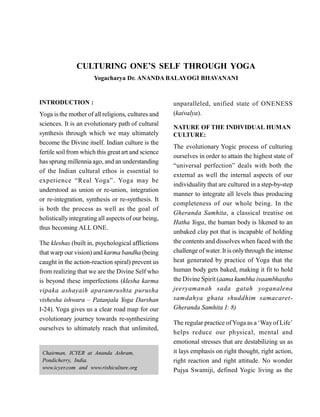 CULTURING ONE’S SELF THROUGH YOGA
Yogacharya Dr. ANANDA BALAYOGI BHAVANANI
INTRODUCTION :
Yoga isthe mother of all religions, cultures and
sciences. It is an evolutionary path of cultural
synthesis through which we may ultimately
become the Divine itself. Indian culture is the
fertile soilfrom which this greatart and science
has sprung millennia ago, and an understanding
of the Indian cultural ethos is essential to
experience “Real Yoga”. Yoga may be
understood as union or re-union, integration
or re-integration, synthesis or re-synthesis. It
is both the process as well as the goal of
holisticallyintegrating all aspects of our being,
thus becoming ALL ONE.
The kleshas (built in, psychological afflictions
that warp our vision) and karma bandha (being
caught in the action-reaction spiral) prevent us
from realizing that we are the Divine Self who
is beyond these imperfections (klesha karma
vipaka ashayaih aparamrushta purusha
vishesha ishwara – Patanjala Yoga Darshan
I-24). Yoga gives us a clear road map for our
evolutionary journey towards re-synthesizing
ourselves to ultimately reach that unlimited,
Chairman, ICYER at Ananda Ashram,
Pondicherry, India.
www.icyer.com and www.rishiculture.org
unparalleled, unified state of ONENESS
(kaivalya).
NATURE OF THE INDIVIDUAL HUMAN
CULTURE:
The evolutionary Yogic process of culturing
ourselves in order to attain the highest state of
“universal perfection” deals with both the
external as well the internal aspects of our
individuality that are cultured in a step-by-step
manner to integrate all levels thus producing
completeness of our whole being. In the
Gheranda Samhita, a classical treatise on
Hatha Yoga, the human body is likened to an
unbaked clay pot that is incapable of holding
the contents and dissolves when faced with the
challenge ofwater. It is onlythrough the intense
heat generated by practice of Yoga that the
human body gets baked, making it fit to hold
the Divine Spirit (aama kumbha ivaambhastho
jeeryamanah sada gatah yoganalena
samdahya ghata shuddhim samacaret-
Gheranda Samhita I: 8)
The regular practice ofYoga as a ‘Wayof Life’
helps reduce our physical, mental and
emotional stresses that are destabilizing us as
it lays emphasis on right thought, right action,
right reaction and right attitude. No wonder
Pujya Swamiji, defined Yogic living as the
 