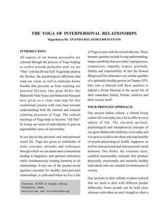 THE YOGA OF INTERPERSONAL RELATIONSHIPS
Yogacharya Dr. ANANDA BALAYOGI BHAVANANI
INTRODUCTION:
All aspects of our human personality are
cultured through the process of Yoga helping
us evolve towards perfection until we are
“One” with the Divine Self.Yoga helps destroy
the kleshas, the psychological afflictions that
warp our vision, as well as eradicates karma
bandha that prevents us from realizing our
potential Divinity. Our great Rishis like
Maharishi Veda Vyasa and Maharishi Patanjali
have given us a clear road map for this
evolutionary journey with vital clues towards
understanding both the internal and external
culturing processes of Yoga. The cultural
teachings of Yoga help us become “All One”
by losing our sense of individuality to gain an
unparalleled sense of universality.
In our day-to-day personal and inter-personal
social life, Yoga has given us multitudes of
tools, concepts, attitudes and techniques
through which we can attain inner contentment
leading to happiness and spiritual realization
while simultaneously creating harmony in all
relationships. Every one of the psycho-social
qualities essential for healthy inter-personal
relationships, is cultivated when we live a life
Chairman, ICYER at Ananda Ashram,
Pondicherry, India.
www.icyer.com and www.rishiculture.org
ofYoga in tune with the eternal dharma. These
humane qualitiesinclude loving understanding,
innate sensibilitythat sees other’s perspectives,
compassion, empathy, respect, gratitude,
fidelity and responsibility. In fact the Srimad
Bhagavad Gita delineatesverysimilar qualities
of a spiritually healthy person in Chapter XVI.
One who is blessed with these qualities is
indeed a divine blessing to the social life of
their immediate family, friends, relatives and
their society itself.
FOUR PRONGED APPROACH:
Our ancient Indian culture, a vibrant living
culture till even today, has a lot to offer in every
sphere of life. The elevated spiritual,
psychological and metaphysical concepts of
our great Maharishis hold true even today and
it isup to us to delve into them and reap benefits
of psycho-physiological health, happiness as
well as intra-personal and inter-personal social
harmony. Our Rishis, the visionary seers,
codified innumerable concepts that produce
physically, emotionally and mentally healthy
individuals who are valuable for betterment of
society. 
Our ancients in their infinite wisdom realised
that we need to deal with different people
differently. Some people can be held close
whereas with others an arm’s length or often a
 
