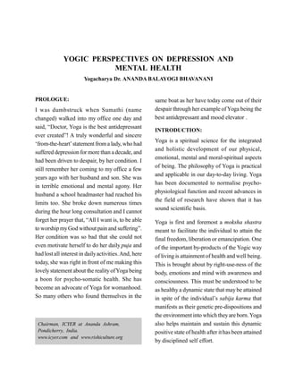 YOGIC PERSPECTIVES ON DEPRESSION AND
MENTAL HEALTH
Yogacharya Dr. ANANDA BALAYOGI BHAVANANI
PROLOGUE:
I was dumbstruck when Sumathi (name
changed) walked into my office one day and
said, “Doctor, Yoga is the best antidepressant
ever created”! A truly wonderful and sincere
‘from-the-heart’statement froma lady, who had
suffered depression for more than a decade, and
had been driven to despair, by her condition. I
still remember her coming to my office a few
years ago with her husband and son. She was
in terrible emotional and mental agony. Her
husband a school headmaster had reached his
limits too. She broke down numerous times
during the hour long consultation and I cannot
forget her prayer that, “All I want is, to be able
to worship myGod without pain and suffering”.
Her condition was so bad that she could not
even motivate herself to do her daily puja and
had lostall interest in dailyactivities.And, here
today, she was right in front of me making this
lovelystatement about the realityofYoga being
a boon for psycho-somatic health. She has
become an advocate of Yoga for womanhood.
So many others who found themselves in the
same boat as her have today come out of their
despair through her example ofYoga being the
best antidepressant and mood elevator .
INTRODUCTION:
Yoga is a spiritual science for the integrated
and holistic development of our physical,
emotional, mental and moral-spiritual aspects
of being. The philosophy of Yoga is practical
and applicable in our day-to-day living. Yoga
has been documented to normalise psycho-
physiological function and recent advances in
the field of research have shown that it has
sound scientific basis.
Yoga is first and foremost a moksha shastra
meant to facilitate the individual to attain the
final freedom, liberation or emancipation. One
of the important by-products of the Yogic way
of living is attainment of health and well being.
This is brought about by right-use-ness of the
body, emotions and mind with awareness and
consciousness. This must be understood to be
as healthy a dynamic state that maybe attained
in spite of the individual’s sabija karma that
manifests as their genetic pre-dispositions and
the environmentinto which theyare born.Yoga
also helps maintain and sustain this dynamic
positive state of health after ithas been attained
by disciplined self effort.
Chairman, ICYER at Ananda Ashram,
Pondicherry, India.
www.icyer.com and www.rishiculture.org
 
