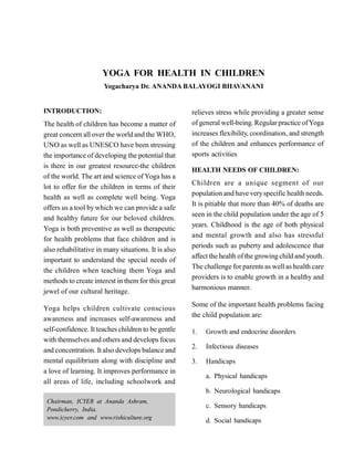 YOGA FOR HEALTH IN CHILDREN
Yogacharya Dr. ANANDA BALAYOGI BHAVANANI
INTRODUCTION:
The health of children has become a matter of
great concern all over the world and the WHO,
UNO as well as UNESCO have been stressing
the importance of developing the potential that
is there in our greatest resource-the children
of the world. The art and science of Yoga has a
lot to offer for the children in terms of their
health as well as complete well being. Yoga
offers us a tool bywhich we can provide a safe
and healthy future for our beloved children.
Yoga is both preventive as well as therapeutic
for health problems that face children and is
also rehabilitative in many situations. It is also
important to understand the special needs of
the children when teaching them Yoga and
methods to create interest in them for this great
jewel of our cultural heritage.
Yoga helps children cultivate conscious
awareness and increases self-awareness and
self-confidence. It teaches children to be gentle
with themselves and others and develops focus
and concentration. It also develops balance and
mental equilibrium along with discipline and
a love of learning. It improves performance in
all areas of life, including schoolwork and
relieves stress while providing a greater sense
of general well-being. Regular practice ofYoga
increases flexibility, coordination, and strength
of the children and enhances performance of
sports activities
HEALTH NEEDS OF CHILDREN:
Children are a unique segment of our
population and have veryspecific health needs.
It is pitiable that more than 40% of deaths are
seen in the child population under the age of 5
years. Childhood is the age of both physical
and mental growth and also has stressful
periods such as puberty and adolescence that
affect the health of the growing child and youth.
The challenge for parents as well as health care
providers is to enable growth in a healthy and
harmonious manner.
Some of the important health problems facing
the child population are:
1. Growth and endocrine disorders
2. Infectious diseases
3. Handicaps
a. Physical handicaps
b. Neurological handicaps
c. Sensory handicaps
d. Social handicaps
Chairman, ICYER at Ananda Ashram,
Pondicherry, India.
www.icyer.com and www.rishiculture.org
 