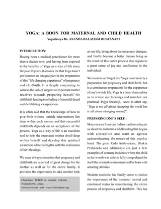 YOGA: A BOON FOR MATERNAL AND CHILD HEALTH
Yogacharya Dr. ANANDA BALAYOGI BHAVANANI
INTRODUCTION:
Having been a medical practitioner for more
than a decade now, and having been exposed
to the benefits of Yoga as a way of life since
the past 30 years, it amazes me thatYoga hasn’t
yet become an integral part in the preparation
of this “life changing experience” of pregnancy
and childbirth. It is deeply concerning to
witness the lack of support an expectant mother
receives towards preparing herself for
childbirth leading to a feeling of stressful dread
and debilitating exasperation.
It is often said that the knowledge of how to
give birth without outside interventions lies
deep within each woman and that successful
childbirth depends on an acceptance of the
process. Yoga as a way of life is an excellent
tool to help the expectant mother dwell deep
within herself and develop this spiritual
awareness of her strengths with the realization
of her blessings.
We must always remember that pregnancy and
childbirth are a period of great change for the
mother as well as for the entire family. It
provides the opportunity to take another look
at our life, bring about the necessary changes,
and finally become a better human being as
the result of this entire process that engineers
a great sense of joy and confidence in the
individual.
We must never forget thatYoga is not merely a
preparation for pregnancy and child birth, but
is a continuous preparation for the experience
of one’s whole life. Yoga is a boon that enables
us to realise our blessings and manifest our
potential. Pujya Swamiji, used to often say,
“Yoga is not all about changing the world but
is all about changing oneself”.
PREPARING ONE’S SELF :
Manystories from our Indian tradition educate
us about the maternal-child bonding that begins
with conception and warn us against
underestimating the power of this psychic
bond. The great Rishi Ashtavakara, Bhakta
Prahalada and Abimanyu are just a few
examples of so manyincidents where the child
in the womb was able to fully comprehend for
itself the external environment and be born with
amazing abilities.
Modern medicine has finally come to realize
the importance of the maternal mental and
emotional status in smoothening the entire
process of pregnancy and childbirth. This has
Chairman, ICYER at Ananda Ashram,
Pondicherry, India.
www.icyer.com and www.rishiculture.org
 