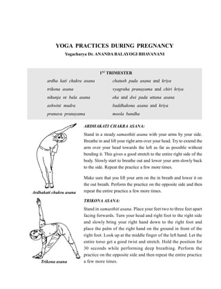 YOGA PRACTICES DURING PREGNANCY
Yogacharya Dr. ANANDA BALAYOGI BHAVANANI
1ST
TRIMESTER
ardha kati chakra asana chatush pada asana and kriya
trikona asana vyagraha pranayama and chiri kriya
nikunja or bala asana eka and dwi pada uttana asana
ashwini mudra baddhakona asana and kriya
pranava pranayama moola bandha
ARDHAKATI CHAKRA ASANA:
Stand in a steady samasthiti asana with your arms by your side.
Breathe in and lift your right arm over your head. Try to extend the
arm over your head towards the left as far as possible without
bending it. This gives a good stretch to the entire right side of the
body. Slowly start to breathe out and lower your arm slowly back
to the side. Repeat the practice a few more times.
Make sure that you lift your arm on the in breath and lower it on
the out breath. Perform the practice on the opposite side and then
repeat the entire practice a few more times.
TRIKONA ASANA:
Stand in samasthiti asana. Place your feet two to three feet apart
facing forwards. Turn your head and right foot to the right side
and slowly bring your right hand down to the right foot and
place the palm of the right hand on the ground in front of the
right foot. Look up at the middle finger of the left hand. Let the
entire torso get a good twist and stretch. Hold the position for
30 seconds while performing deep breathing. Perform the
practice on the opposite side and then repeat the entire practice
a few more times.
Ardhakati chakra asana
Trikona asana
 
