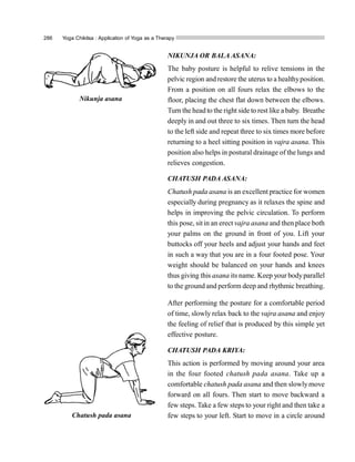 286 Yoga Chikitsa : Application of Yoga as a Therapy
NIKUNJA OR BALA ASANA:
The baby posture is helpful to relive tensions in the
pelvic region and restore the uterus to a healthyposition.
From a position on all fours relax the elbows to the
floor, placing the chest flat down between the elbows.
Turn the head to the right side to rest like a baby. Breathe
deeply in and out three to six times. Then turn the head
to the left side and repeat three to six times more before
returning to a heel sitting position in vajra asana. This
position also helps in postural drainage of the lungs and
relieves congestion.
CHATUSH PADA ASANA:
Chatush pada asana is an excellent practice for women
especially during pregnancy as it relaxes the spine and
helps in improving the pelvic circulation. To perform
this pose, sitin an erect vajra asana and then place both
your palms on the ground in front of you. Lift your
buttocks off your heels and adjust your hands and feet
in such a way that you are in a four footed pose. Your
weight should be balanced on your hands and knees
thus giving this asana its name. Keep your bodyparallel
to the ground and perform deep and rhythmic breathing.
After performing the posture for a comfortable period
of time, slowly relax back to the vajra asana and enjoy
the feeling of relief that is produced by this simple yet
effective posture.
CHATUSH PADA KRIYA:
This action is performed by moving around your area
in the four footed chatush pada asana. Take up a
comfortable chatush pada asana and then slowlymove
forward on all fours. Then start to move backward a
few steps. Take a few steps to your right and then take a
few steps to your left. Start to move in a circle around
Nikunja asana
Chatush pada asana
 