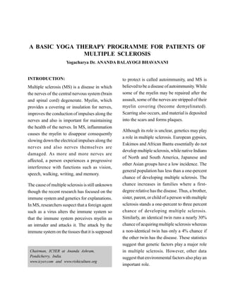 A BASIC YOGA THERAPY PROGRAMME FOR PATIENTS OF
MULTIPLE SCLEROSIS
Yogacharya Dr. ANANDA BALAYOGI BHAVANANI
INTRODUCTION:
Multiple sclerosis (MS) is a disease in which
the nerves of the central nervous system (brain
and spinal cord) degenerate. Myelin, which
provides a covering or insulation for nerves,
improves the conduction of impulses along the
nerves and also is important for maintaining
the health of the nerves. In MS, inflammation
causes the myelin to disappear consequently
slowing down the electrical impulses along the
nerves and also nerves themselves are
damaged. As more and more nerves are
affected, a person experiences a progressive
interference with functions such as vision,
speech, walking, writing, and memory.
The cause of multiple sclerosis isstill unknown
though the recent research has focused on the
immune system and genetics for explanations.
In MS, researchers suspect that a foreign agent
such as a virus alters the immune system so
that the immune system perceives myelin as
an intruder and attacks it. The attack by the
immune systemon the tissues thatit is supposed
to protect is called autoimmunity, and MS is
believed to be a disease ofautoimmunity. While
some of the myelin may be repaired after the
assault, some of the nerves are stripped of their
myelin covering (become demyelinated).
Scarring also occurs, and material is deposited
into the scars and forms plaques.
Although its role is unclear, genetics may play
a role in multiple sclerosis. European gypsies,
Eskimos and African Bantu essentially do not
develop multiple sclerosis, while native Indians
of North and South America, Japanese and
other Asian groups have a low incidence. The
general population has less than a one-percent
chance of developing multiple sclerosis. The
chance increases in families where a first-
degree relative has the disease. Thus, a brother,
sister, parent, or child of a person with multiple
sclerosis stands a one-percent to three percent
chance of developing multiple sclerosis.
Similarly, an identical twin runs a nearly 30%
chance of acquiring multiple sclerosis whereas
a non-identical twin has only a 4% chance if
the other twin has the disease. These statistics
suggest that genetic factors play a major role
in multiple sclerosis. However, other data
suggest that environmental factors also playan
important role.
Chairman, ICYER at Ananda Ashram,
Pondicherry, India.
www.icyer.com and www.rishiculture.org
 