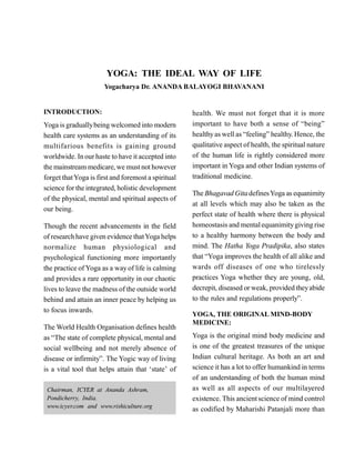 YOGA: THE IDEAL WAY OF LIFE
Yogacharya Dr. ANANDA BALAYOGI BHAVANANI
INTRODUCTION:
Yoga is graduallybeing welcomed into modern
health care systems as an understanding of its
multifarious benefits is gaining ground
worldwide. In our haste to have it accepted into
the mainstream medicare, we must not however
forget thatYoga is first and foremost a spiritual
science for the integrated, holistic development
of the physical, mental and spiritual aspects of
our being.
Though the recent advancements in the field
of research have given evidence thatYoga helps
normalize human physiological and
psychological functioning more importantly
the practice of Yoga as a way of life is calming
and provides a rare opportunity in our chaotic
lives to leave the madness of the outside world
behind and attain an inner peace by helping us
to focus inwards.
The World Health Organisation defines health
as “The state of complete physical, mental and
social wellbeing and not merely absence of
disease or infirmity”. The Yogic way of living
is a vital tool that helps attain that ‘state’ of
health. We must not forget that it is more
important to have both a sense of “being”
healthyas well as “feeling” healthy. Hence, the
qualitative aspect of health, the spiritual nature
of the human life is rightly considered more
important in Yoga and other Indian systems of
traditional medicine.
The Bhagavad Gita definesYoga as equanimity
at all levels which may also be taken as the
perfect state of health where there is physical
homeostasis and mentalequanimitygiving rise
to a healthy harmony between the body and
mind. The Hatha Yoga Pradipika, also states
that “Yoga improves the health of all alike and
wards off diseases of one who tirelessly
practices Yoga whether they are young, old,
decrepit, diseased or weak, provided theyabide
to the rules and regulations properly”.
YOGA, THE ORIGINAL MIND-BODY
MEDICINE:
Yoga is the original mind body medicine and
is one of the greatest treasures of the unique
Indian cultural heritage. As both an art and
science it has a lot to offer humankind in terms
of an understanding of both the human mind
as well as all aspects of our multilayered
existence. This ancientscience of mind control
as codified by Maharishi Patanjali more than
Chairman, ICYER at Ananda Ashram,
Pondicherry, India.
www.icyer.com and www.rishiculture.org
 