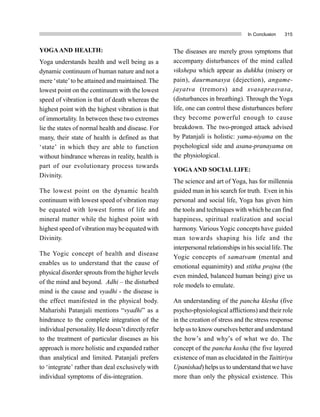 In Conclusion 315
YOGAAND HEALTH:
Yoga understands health and well being as a
dynamic continuum of human nature and not a
mere ‘state’to be attained and maintained. The
lowest point on the continuum with the lowest
speed of vibration is that of death whereas the
highest point with the highest vibration is that
of immortality. In between these two extremes
lie the states of normal health and disease. For
many, their state of health is defined as that
‘state’ in which they are able to function
without hindrance whereas in reality, health is
part of our evolutionary process towards
Divinity.
The lowest point on the dynamic health
continuum with lowest speed of vibration may
be equated with lowest forms of life and
mineral matter while the highest point with
highest speed of vibration maybe equated with
Divinity.
The Yogic concept of health and disease
enables us to understand that the cause of
physical disorder sprouts from the higher levels
of the mind and beyond. Adhi – the disturbed
mind is the cause and vyadhi - the disease is
the effect manifested in the physical body.
Maharishi Patanjali mentions “vyadhi” as a
hindrance to the complete integration of the
individual personality. He doesn’t directlyrefer
to the treatment of particular diseases as his
approach is more holistic and expanded rather
than analytical and limited. Patanjali prefers
to ‘integrate’ rather than deal exclusively with
individual symptoms of dis-integration.
The diseases are merely gross symptoms that
accompany disturbances of the mind called
vikshepa which appear as duhkha (misery or
pain), daurmanasya (dejection), angame-
jayatva (tremors) and svasaprasvasa,
(disturbances in breathing). Through the Yoga
life, one can control these disturbances before
they become powerful enough to cause
breakdown. The two-pronged attack advised
by Patanjali is holistic: yama-niyama on the
psychological side and asana-pranayama on
the physiological.
YOGAAND SOCIAL LIFE:
The science and art of Yoga, has for millennia
guided man in his search for truth. Even in his
personal and social life, Yoga has given him
the tools and techniques with which he can find
happiness, spiritual realization and social
harmony. Various Yogic concepts have guided
man towards shaping his life and the
interpersonal relationships in his social life. The
Yogic concepts of samatvam (mental and
emotional equanimity) and stitha prajna (the
even minded, balanced human being) give us
role models to emulate.
An understanding of the pancha klesha (five
psycho-physiological afflictions) and their role
in the creation of stress and the stress response
help usto know ourselves betterand understand
the how’s and why’s of what we do. The
concept of the pancha kosha (the five layered
existence of man as elucidated in the Taittiriya
Upanishad) helpsus to understand thatwe have
more than only the physical existence. This
 