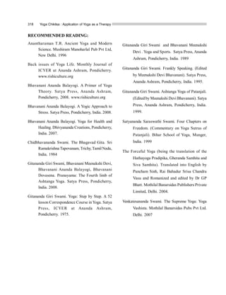 318 Yoga Chikitsa : Application of Yoga as a Therapy
RECOMMENDED READING:
Anantharaman T.R. Ancient Yoga and Modern
Science. Mushiram Manoharlal Pub Pvt Ltd,
New Delhi. 1996
Back issues of Yoga Life. Monthly Journal of
ICYER at Ananda Ashram, Pondicherry.
www.rishiculture.org
Bhavanani Ananda Balayogi. A Primer of Yoga
Theory. Satya Press, Ananda Ashram,
Pondicherry, 2008. www.rishiculture.org
Bhavanani Ananda Balayogi. A Yogic Approach to
Stress. Satya Press, Pondicherry, India. 2008.
Bhavanani Ananda Balayogi. Yoga for Health and
Healing. Dhivyananda Creations, Pondicherry,
India. 2007.
Chidbhavananda Swami. The Bhagavad Gita. Sri
Ramakrishna Tapovanam, Trichy, Tamil Nadu,
India. 1984
Gitananda Giri Swami, Bhavanani Meenakshi Devi,
Bhavanani Ananda Balayogi, Bhavanani
Devasena. Pranayama: The Fourth limb of
Ashtanga Yoga. Satya Press, Pondicherry,
India. 2008.
Gitananda Giri Swami. Yoga: Step by Step. A 52
lesson Correspondence Course in Yoga. Satya
Press, ICYER at Ananda Ashram,
Pondicherry. 1975.
Gitananda Giri Swami and Bhavanani Meenakshi
Devi . Yoga and Sports. Satya Press, Ananda
Ashram, Pondicherry, India. 1989
Gitananda Giri Swami. Frankly Speaking. (Edited
by Meenakshi Devi Bhavanani). Satya Press,
Ananda Ashram, Pondicherry, India. 1995.
Gitananda Giri Swami. Ashtanga Yoga of Patanjali.
(Edited by Meenakshi Devi Bhavanani). Satya
Press, Ananda Ashram, Pondicherry, India.
1999.
Satyananda Saraswathi Swami. Four Chapters on
Freedom. (Commentary on Yoga Sutras of
Patanjali). Bihar School of Yoga, Munger,
India. 1999
The Forceful Yoga (being the translation of the
Hathayoga Pradipika, Gheranda Samhita and
Siva Samhita). Translated into English by
Pancham Sinh, Rai Bahadur Srisa Chandra
Vasu and Romanized and edited by Dr GP
Bhatt. Mothilal Banarsidas Publishers Private
Limited, Delhi. 2004.
Venkatesananda Swami. The Supreme Yoga: Yoga
Vashista. Mothilal Banarsidas Pubs Pvt Ltd.
Delhi. 2007
 