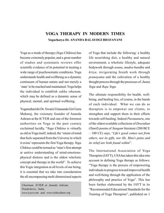 YOGA THERAPY IN MODERN TIMES
Yogacharya Dr. ANANDA BALAYOGI BHAVANANI
Yoga as a mode of therapy (Yoga Chikitsa) has
become extremelypopular, and a great number
of studies and systematic reviews offer
scientific evidence of its potential in treating a
wide range of psychosomatic conditions. Yoga
understands health and wellbeing as a dynamic
continuum of human nature and not merely a
‘state’to be reached and maintained.Yoga helps
the individual to establish sukha sthanam,
which may be defined as a dynamic sense of
physical, mental, and spiritual wellbeing.
Yogamaharishi Dr. SwamiGitananda Giri Guru
Maharaj, the visionary founder of Ananda
Ashram at the ICYER and one of the foremost
authorities on Yoga in the past century
exclaimed lucidly, “Yoga Chikitsa is virtually
as old asYoga itself, indeed, the ‘return of mind
that feels separated from the Universe in which
it exists’represents the firstYoga therapy. Yoga
Chikitsa could be termed as “man’sfirst attempt
at unitive understanding of mind-emotions-
physical distress and is the oldest wholistic
concept and therapy in the world”. To achieve
thisYogic integration at all levels of our being,
it is essential that we take into consideration
the all encompassing multi dimensional aspects
of Yoga that include the following: a healthy
life nourishing diet, a healthy and natural
environment, a wholistic lifestyle, adequate
bodywork through asana, mudra-bandha and
kriya, invigorating breath work through
pranayama and the cultivation of a healthy
thought processthrough the processes of Jnana
Yoga and Raja Yoga.
The ultimate responsibility for health, well-
being, and healing lies, of course, in the hands
of each individual. What we can do as
therapists is to empower our clients, to
strengthen and support them in their efforts
towards self-healing. Indeed Purananuru, one
of the oldest available collections of Dravidian
(Tamil) poems of Sangam literature (200 BCE
– 100 CE) says, “Life’s good comes not from
others, nor its gifts, nor ills. Man’s pains and
its relief are both found within”.
The International Association of Yoga
Therapists (IAYT), USAhas taken thisidea into
account in defining Yoga therapy as follows:
“Yoga therapy is the process of empowering
individuals to progress toward improved health
and well-being through the application of the
philosophy and practice of Yoga”. This has
been further elaborated by the IAYT in its
“Recommended Educational Standards for the
Training of Yoga Therapists”, published on 1
Chairman, ICYER at Ananda Ashram,
Pondicherry, India.
www.icyer.com and www.rishiculture.org
 