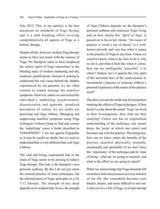 320 Yoga Chikitsa : Application of Yoga as a Therapy
July, 2012. This, in my opinion, is the best
document on standards in Yoga therapy
and is a path breaking effort covering
comprehensively all aspects of Yoga as a
holistic therapy.
Despite all this, however, modern Yoga therapy
seems to have lost touch with the essence of
Yoga. We therapists seem to have misplaced
the unitive spirit of Yoga somewhere in the
blinding maze of modern marketing and dry,
academic qualifications. Instead of seeking to
understand the real cause behind the duhkha
experienced by our patients, we are often
content to simply manage the manifest
symptoms. However, unless we aim to treat the
individual’s underlying psychosomatic
disassociation and ignorant, jaundiced
perception of reality, we are really not
practicing real Yoga chikitsa. Managing and
suppressing manifest symptoms using Yoga
techniques without trying to find and correct
the ‘underlying’ cause is better described as
YOGOPATHY! I am not against Yogopathy
as it may be useful no doubt, but we need to
understand that is very different than real Yoga
Chikitsa.
The vital and living, experiential link in the
chain of Yoga seems to be missing in today’s
Yoga therapy. This link is the therapist´s own
personal sadhana. By this I do not just mean
the external practice of some techniques, but
the internalization of Yogic principles as a 24/
7/12 lifestyle. The strength of any chain
depends on its weakest link. So too, the strength
of Yoga Chikitsa depends on the therapist’s
personal sadhana and conscious Yogic living
and on how clearly this ‘Spirit of Yoga’ is
passed on to his or her clients. “An ounce of
practice is worth a ton of theory” is a well-
known proverb, and very true when it comes
to the practice of Yoga in any form. Unless we
ourselves know what to do, how to do it, why
we do it, and what it feels like when it´s done,
how can we intelligently “prescribe” it to
others? Indeed, isn’t it against the very spirit
of the universal laws of the yama-niyama to
recommend a practice to someone without a
personal experience of the nature ofthe practice
itself?
The above caveat also holds true for researchers
studying the effects ofYoga techniques. If they
haven’t a clue about the actual ‘Yoga’involved
in their investigations, then what are they
studying? Unless one has an experiential
understanding of the technique, one cannot
know the 'point' at which one enters and
becomes one with the practice. This being true,
how can we know where the benefits of the
practice manifest physically, mentally,
emotionally and spiritually? If we don’t have
the ‘experience’ of the technique and its ‘state
of being’, what are we going to research, and
what is the effect we are going to report?
When we acknowledge thatYoga demands full
awareness and consciousness in everymoment
of our life, this conundrum becomes even
thicker, deeper, and more difficult to sort out.
Unless we live a life ofYoga, or at least attempt
 