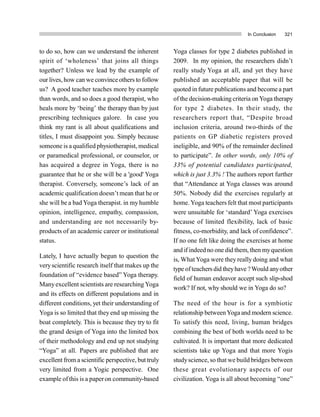 In Conclusion 321
to do so, how can we understand the inherent
spirit of ‘wholeness’ that joins all things
together? Unless we lead by the example of
our lives, how can we convince others to follow
us? A good teacher teaches more by example
than words, and so does a good therapist, who
heals more by ‘being’ the therapy than by just
prescribing techniques galore. In case you
think my rant is all about qualifications and
titles, I must disappoint you. Simply because
someone is a qualified physiotherapist, medical
or paramedical professional, or counselor, or
has acquired a degree in Yoga, there is no
guarantee that he or she will be a 'good' Yoga
therapist. Conversely, someone’s lack of an
academic qualification doesn’t mean that he or
she will be a bad Yoga therapist. in my humble
opinion, intelligence, empathy, compassion,
and understanding are not necessarily by-
products of an academic career or institutional
status.
Lately, I have actually begun to question the
veryscientific research itself that makes up the
foundation of “evidence based” Yoga therapy.
Manyexcellent scientists are researching Yoga
and its effects on different populations and in
different conditions, yet their understanding of
Yoga is so limited that they end up missing the
boat completely. This is because they try to fit
the grand design of Yoga into the limited box
of their methodology and end up not studying
“Yoga” at all. Papers are published that are
excellent from a scientific perspective, but truly
very limited from a Yogic perspective. One
example ofthis is a paperon community-based
Yoga classes for type 2 diabetes published in
2009. In my opinion, the researchers didn’t
really study Yoga at all, and yet they have
published an acceptable paper that will be
quoted in future publications and become a part
of the decision-making criteria on Yoga therapy
for type 2 diabetes. In their study, the
researchers report that, “Despite broad
inclusion criteria, around two-thirds of the
patients on GP diabetic registers proved
ineligible, and 90% of the remainder declined
to participate”. In other words, only 10% of
33% of potential candidates participated,
which is just 3.3% ! The authors report further
that “Attendance at Yoga classes was around
50%. Nobody did the exercises regularly at
home. Yoga teachers felt that most participants
were unsuitable for ‘standard’ Yoga exercises
because of limited flexibility, lack of basic
fitness, co-morbidity, and lack of confidence”.
If no one felt like doing the exercises at home
and if indeed no one did them, then myquestion
is, What Yoga were they really doing and what
type ofteachersdid theyhave ?Would anyother
field of human endeavor accept such slip-shod
work? If not, why should we in Yoga do so?
The need of the hour is for a symbiotic
relationship betweenYoga and modern science.
To satisfy this need, living, human bridges
combining the best of both worlds need to be
cultivated. It is important that more dedicated
scientists take up Yoga and that more Yogis
studyscience, so that we build bridges between
these great evolutionary aspects of our
civilization. Yoga is all about becoming “one”
 