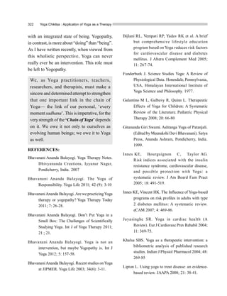322 Yoga Chikitsa : Application of Yoga as a Therapy
with an integrated state of being. Yogopathy,
in contrast, is more about “doing” than “being”.
As I have written recently, when viewed from
this wholistic perspective, Yoga can never
really ever be an intervention. This role must
be left to Yogopathy.
We, as Yoga practitioners, teachers,
researchers, and therapists, must make a
sincere and determined attempt to strengthen
that one important link in the chain of
Yoga— the link of our personal, ‘every
moment sadhana’. This isimperative, for the
verystrength of the ‘Chain ofYoga’depends
on it. We owe it not only to ourselves as
evolving human beings; we owe it to Yoga
as well.
REFERENCES:
Bhavanani Ananda Balayogi. Yoga Therapy Notes.
Dhivyananda Creations, Iyyanar Nagar,
Pondicherry, India. 2007
Bhavanani Ananda Balayogi. The Yoga of
Responsibility. Yoga Life 2011; 42 (9): 3-10
BhavananiAnanda Balayogi.Are we practicingYoga
therapy or yogopathy? Yoga Therapy Today
2011; 7: 26-28.
Bhavanani Ananda Balayogi. Don’t Put Yoga in a
Small Box: The Challenges of Scientifically
Studying Yoga. Int J of Yoga Therapy 2011;
21 ; 21.
Bhavanani Ananda Balayogi. Yoga is not an
intervention, but maybe Yogopathy is. Int J
Yoga 2012; 5: 157-58.
BhavananiAnanda Balayogi. Recent studies onYoga
at JIPMER. Yoga Life 2003; 34(6): 3-11.
Bijlani RL, Vempati RP, Yadav RK et al. A brief
but comprehensive lifestyle education
program based on Yoga reduces risk factors
for cardiovascular disease and diabetes
mellitus. J Altern Complement Med 2005;
11: 267-74.
Funderburk J. Science Studies Yoga: A Review of
Physiological Data. Honesdale, Pennsylvania,
USA, Himalayan International Institute of
Yoga Science and Philosophy. 1977.
Galantino M L, Galbavy R, Quinn L. Therapeutic
Effects of Yoga for Children: A Systematic
Review of the Literature. Pediatric Physical
Therapy 2008; 20: 66-80
Gitananda Giri Swami. Ashtanga Yoga of Patanjali.
(Edited by Meenakshi Devi Bhavanani). Satya
Press, Ananda Ashram, Pondicherry, India.
1999.
Innes KE,  Bourguignon  C,  Taylor AG.
Risk indices associated  with  the  insulin
resistance syndrome, cardiovascular disease,
and possible protection with Yoga: a
systematic review. J Am Board Fam Pract
2005; 18: 491-519.
Innes KE, Vincent HK. The Influence of Yoga-based
programs on risk profiles in adults with type
2 diabetes mellitus: A systematic review.
eCAM 2007; 4: 469-86.
Jayasinghe SR. Yoga in cardiac health (A
Review). Eur J Cardiovasc Prev Rehabil 2004;
11: 369-75.
Khalsa SBS. Yoga as a therapeutic intervention: a
bibliometric analysis of published research
studies. Indian J Physiol Pharmacol 2004; 48:
269-85
Lipton L. Using yoga to treat disease: an evidence-
based review. JAAPA 2008; 21: 38-41.
 