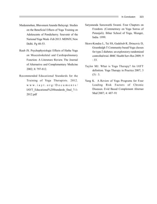 In Conclusion 323
Madanmohan, BhavananiAnanda Balayogi. Studies
on the Beneficial Effects of Yoga Training on
Adolescents of Pondicherry. Souvenir of the
NationalYoga Week -Feb 2013. MDNIY, New
Delhi. Pg 48-53.
Raub JS. Psychophysiologic Effects of Hatha Yoga
on Musculoskeletal and Cardiopulmonary
Function: A Literature Review. The Journal
of Alternative and Complementary Medicine
2002; 8: 797-812.
Recommended Educational Standards for the
Training of Yoga Therapists. 2012.
w w w . i a y t . o r g / D o c u m e n t s /
IAYT_Educational%20Standards_final_7-1-
2012.pdf
Satyananda Saraswathi Swami. Four Chapters on
Freedom. (Commentary on Yoga Sutras of
Patanjali). Bihar School of Yoga, Munger,
India. 1999.
Skoro-Kondza L, Tai SS, Gadelrab R, Drincevic D,
Greenhalgh T Community based Yoga classes
for type 2 diabetes: an exploratory randomized
controlled trial. BMC Health Serv Res 2009; 9
: 33.
Taylor MJ. What is Yoga Therapy? An IAYT
definition. Yoga Therapy in Practice 2007; 3
(3) : 3.
Yang K. A Review of Yoga Programs for Four
Leading Risk Factors of Chronic
Diseases. Evid  Based Complement Alternat
Med 2007; 4: 487–91
 
