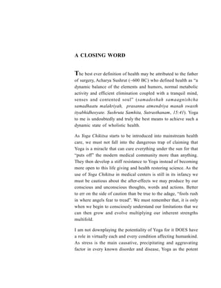 A CLOSING WORD
The best ever definition of health may be attributed to the father
of surgery, Acharya Sushrut (~600 BC) who defined health as “a
dynamic balance of the elements and humors, normal metabolic
activity and efficient elimination coupled with a tranquil mind,
senses and contented soul” (samadoshah samaagnishcha
samadhaatu malakriyah, prasanna atmendriya manah swasth
ityabhidheeyate. Sushruta Samhita, Sutrasthanam, 15:41). Yoga
to me is undoubtedly and truly the best means to achieve such a
dynamic state of wholistic health.
As Yoga Chikitsa starts to be introduced into mainstream health
care, we must not fall into the dangerous trap of claiming that
Yoga is a miracle that can cure everything under the sun for that
“puts off” the modern medical community more than anything.
They then develop a stiff resistance to Yoga instead of becoming
more open to this life giving and health restoring science. As the
use of Yoga Chikitsa in medical centers is still in its infancy we
must be cautious about the after-effects we may produce by our
conscious and unconscious thoughts, words and actions. Better
to err on the side of caution than be true to the adage, “fools rush
in where angels fear to tread”. We must remember that, it is only
when we begin to consciously understand our limitations that we
can then grow and evolve multiplying our inherent strengths
multifold.
I am not downplaying the potentiality of Yoga for it DOES have
a role in virtually each and every condition affecting humankind.
As stress is the main causative, precipitating and aggravating
factor in every known disorder and disease, Yoga as the potent
 