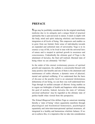 PREFACE
Yoga may be justifiably considered to be the original mind-body
medicine due to its antiquity and a unique blend of practical
spirituality that is pan-universal in nature. It deals in depth with
the body, mind and spirit inducing wholistic and harmonious
integration at all levels of being. This empowers and enables us
to grow from our limited, finite sense of individuality towards
an expanded and unlimited state of universality. Yoga is in its
essence a way of life, to be lived in tune with the universal laws
of nature and is steeped in spiritual growth in awareness and
consciousness. Undoubtedly the ultimate goal of Yoga is the
attainment of kaivalya, the final self realized, liberated state of
being where we are ultimately “All One”.
In the midst of this eternal evolutionary process of spiritual
growth and expansion, the sadhaka is concurrently blessed with
many positive side benefits and one of them is the attainment and
maintenance of sukha sthanam, a dynamic sense of physical,
mental and spiritual wellbeing. If we understand that the basis
of dis-ease at the psychic level is an unnatural dichotomous
disharmony of our being, we can then very well understand how
Yoga through its unified concepts of dharmic living enables us
to regain our birthrights of health and happiness while attaining
the goal of moksha. Indeed, kaivalya the state of ‘ultimate
universal unification’ may be regarded as the ultimate state of
perfect health when viewed from this perspective.
The Srimad Bhagavad Gita defines Yoga as samatvam meaning
thereby a ‘state of being’ where equanimity manifests through
physiological and biochemical homeostasis, psychological
equanimity and intra-inter-trans-personal spiritual awareness, all
integrated in a healthy and harmonious wholistic balance. If we
are to achieve this, it is imperative that we take into consideration
 