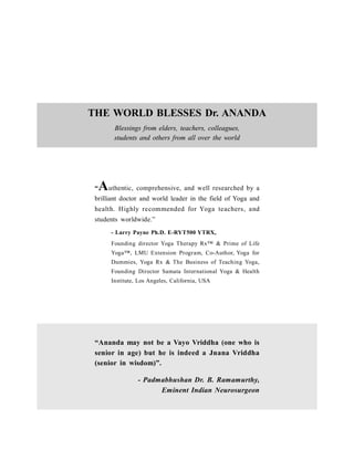 THE WORLD BLESSES Dr. ANANDA
Blessings from elders, teachers, colleagues,
students and others from all over the world
“Ananda may not be a Vayo Vriddha (one who is
senior in age) but he is indeed a Jnana Vriddha
(senior in wisdom)”.
- Padmabhushan Dr. B. Ramamurthy,
Eminent Indian Neurosurgeon
“Authentic, comprehensive, and well researched by a
brilliant doctor and world leader in the field of Yoga and
health. Highly recommended for Yoga teachers, and
students worldwide.”
- Larry Payne Ph.D. E-RYT500 YTRX,
Founding director Yoga Therapy Rx™ & Prime of Life
Yoga™, LMU Extension Program, Co-Author, Yoga for
Dummies, Yoga Rx & The Business of Teaching Yoga,
Founding Director Samata International Yoga & Health
Institute, Los Angeles, California, USA
 