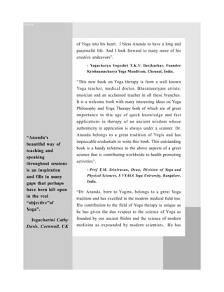 of Yoga into his heart. I bless Ananda to have a long and
purposeful life. And I look forward to many more of his
creative endeavors”.
- Yogacharya Yogashri T.K.V. Desikachar, Founder
Krishnamacharya Yoga Mandiram, Chennai, India.
“This new book on Yoga therapy is from a well known
Yoga teacher, medical doctor, Bharatanatyam artiste,
musician and an acclaimed teacher in all these branches.
It is a welcome book with many interesting ideas on Yoga
Philosophy and Yoga Therapy both of which are of great
importance in this age of quick knowledge and fast
applications in therapy of an ancient wisdom whose
authenticity in application is always under a scanner. Dr.
Ananda belongs to a great tradition of Yogis and has
impeccable credentials to write this book. This outstanding
book is a handy reference to the above aspects of a great
science that is contributing worldwide to health promoting
activities”.
- Prof  T.M.  Srinivasan,  Dean,  Division  of  Yoga and
Physical Sciences, S VYASA Yoga University, Bangalore,
India.
“Dr. Ananda, born to Yogins, belongs to a great Yoga
tradition and has excelled in the modern medical field too.
His contribution to the field of Yoga therapy is unique as
he has given the due respect to the science of Yoga as
founded by our ancient Rishis and the science of modern
medicine as expounded by modern scientists. He has
“Ananda’s
beautiful way of
teaching and
speaking
throughout sessions
is an inspiration
and fills in many
gaps that perhaps
have been left open
in the real
“objective”of
Yoga”.
Yogacharini Cathy
Davis, Cornwall, UK
cccxxx
 