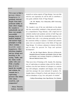 research on various aspects of Yoga therapy. I am sure that
with his vast experience he will be able to contribute a
very good, authentic book of Yoga therapy”.
- Dr. P.P. Mathur, Vice Chancellor, KIIT University,
Bhubaneswar
“Dr. Ananda is one of the rare individuals on the planet
who has successfully combined a deep personal practice
of a comprehensive Yoga lifestyle, with a high level of
scholarly medical and academic activity in both Yoga and
Yoga therapy. Aside from his considerable expertise, he is
a humble man with a very pleasing personality who has
the consistent ability to espouse a rational and common
sense view on essential issues in the fields of Yoga and
Yoga therapy. It is always a pleasure to interact with him
and to share his passion for Yoga and spiritual
development”.
- Dr. Sat Bir Singh Khalsa, Director of Research,
Kundalini Research Institute and Kripalu Center for Yoga
and Health; and Assistant Professor of Medicine at
Harvard Medical School, USA.
“One never tires of listening to Dr. Ananda. His charming
way of captivating an audience along with his ability to
reinforce even the most abstract of concepts in a concrete
way with analogies, metaphors and imagery, must surely
rank him amongst the most talented of speakers. Dr.
Ananda shares of himself so freely and showers all of us
with an abundance of joy, love and pearls of wisdom”.
- Cathryn Doornekamp, Lotus Yoga Retreat, New Zealand.
“It is rare to find a
pe rson who se
h a p p in e ss is
genuinely derived
largely from their
profound ability to
make others happy.
Dr. Ananda is
undoubtedly one of
those rare people,
successfully
merging facets of
modern medicine
and ancient Yogic
principles to help
others reclaim
h e a l t h a n d
happiness. His
infectious laughter
and joy brings new
meaning to the
saying, ‘Smile, and
the whole world
smiles with you’.
With a healthy
dose of wit to
match his warmth
and wisdom, Dr.
Ananda has a
captivating
presence that shines
with colour,
creativity, and
compassion”.
- Diana Timmins,
Sydney, Australia
cccxxxii
 