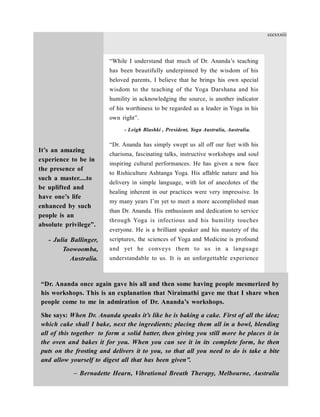 “While I understand that much of Dr. Ananda’s teaching
has been beautifully underpinned by the wisdom of his
beloved parents, I believe that he brings his own special
wisdom to the teaching of the Yoga Darshana and his
humility in acknowledging the source, is another indicator
of his worthiness to be regarded as a leader in Yoga in his
own right”.
- Leigh Blashki , President, Yoga Australia, Australia.
“Dr. Ananda has simply swept us all off our feet with his
charisma, fascinating talks, instructive workshops and soul
inspiring cultural performances. He has given a new face
to Rishiculture Ashtanga Yoga. His affable nature and his
delivery in simple language, with lot of anecdotes of the
healing inherent in our practices were very impressive. In
my many years I’m yet to meet a more accomplished man
than Dr. Ananda. His enthusiasm and dedication to service
through Yoga is infectious and his humility touches
everyone. He is a brilliant speaker and his mastery of the
scriptures, the sciences of Yoga and Medicine is profound
and yet he conveys them to us in a language
understandable to us. It is an unforgettable experience
“Dr. Ananda once again gave his all and then some having people mesmerized by
his workshops. This is an explanation that Niraimathi gave me that I share when
people come to me in admiration of Dr. Ananda’s workshops.
She says: When Dr. Ananda speaks it’s like he is baking a cake. First of all the idea;
which cake shall I bake, next the ingredients; placing them all in a bowl, blending
all of this together to form a solid batter, then giving you still more he places it in
the oven and bakes it for you. When you can see it in its complete form, he then
puts on the frosting and delivers it to you, so that all you need to do is take a bite
and allow yourself to digest all that has been given”.
– Bernadette Hearn, Vibrational Breath Therapy, Melbourne, Australia
It’s an amazing
experience to be in
the presence of
such a master....to
be uplifted and
have one’s life
enhanced by such
people is an
absolute privilege”.
- Julia Ballinger,
Toowoomba,
Australia.
cccxxxiii
 
