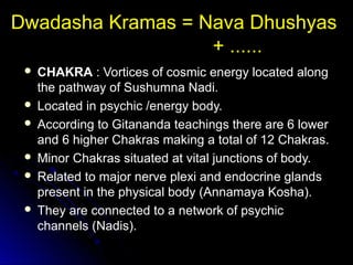 Dwadasha Kramas = Nava Dhushyas
+ ......
 CHAKRA : Vortices of cosmic energy located along
the pathway of Sushumna Nadi.
 Located in psychic /energy body.
 According to Gitananda teachings there are 6 lower
and 6 higher Chakras making a total of 12 Chakras.
 Minor Chakras situated at vital junctions of body.
 Related to major nerve plexi and endocrine glands
present in the physical body (Annamaya Kosha).
 They are connected to a network of psychic
channels (Nadis).
 