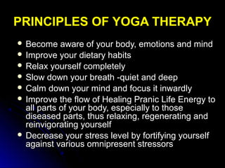 PRINCIPLES OF YOGA THERAPYPRINCIPLES OF YOGA THERAPY
 Become aware of your body, emotions and mindBecome aware of your body, emotions and mind
 Improve your dietary habitsImprove your dietary habits
 Relax yourself completelyRelax yourself completely
 Slow down your breath -quiet and deepSlow down your breath -quiet and deep
 Calm down your mind and focus it inwardlyCalm down your mind and focus it inwardly
 Improve the flow of Healing Pranic Life Energy toImprove the flow of Healing Pranic Life Energy to
all parts of your body, especially to thoseall parts of your body, especially to those
diseased parts, thus relaxing, regenerating anddiseased parts, thus relaxing, regenerating and
reinvigorating yourselfreinvigorating yourself
 Decrease your stress level by fortifying yourselfDecrease your stress level by fortifying yourself
against various omnipresent stressorsagainst various omnipresent stressors
 