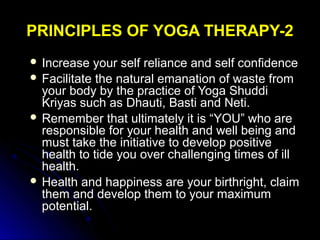 PRINCIPLES OF YOGA THERAPY-2PRINCIPLES OF YOGA THERAPY-2
 Increase your self reliance and self confidenceIncrease your self reliance and self confidence
 Facilitate the natural emanation of waste fromFacilitate the natural emanation of waste from
your body by the practice of Yoga Shuddiyour body by the practice of Yoga Shuddi
Kriyas such as Dhauti, Basti and Neti.Kriyas such as Dhauti, Basti and Neti.
 Remember that ultimately it is “YOU” who areRemember that ultimately it is “YOU” who are
responsible for your health and well being andresponsible for your health and well being and
must take the initiative to develop positivemust take the initiative to develop positive
health to tide you over challenging times of illhealth to tide you over challenging times of ill
health.health.
 Health and happiness are your birthright, claimHealth and happiness are your birthright, claim
them and develop them to your maximumthem and develop them to your maximum
potential.potential.
 