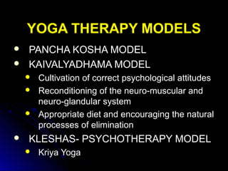 YOGA THERAPY MODELSYOGA THERAPY MODELS
 PANCHA KOSHA MODELPANCHA KOSHA MODEL
 KAIVALYADHAMA MODELKAIVALYADHAMA MODEL
 Cultivation of correct psychological attitudes
 Reconditioning of the neuro-muscular and
neuro-glandular system
 Appropriate diet and encouraging the natural
processes of elimination
 KLESHAS- PSYCHOTHERAPY MODELKLESHAS- PSYCHOTHERAPY MODEL
 Kriya Yoga
 