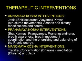 THERAPEUTIC INTERVENTIONSTHERAPEUTIC INTERVENTIONS
 ANNAMAYA KOSHA INTERVENTIONS:ANNAMAYA KOSHA INTERVENTIONS:
Jattis (Shitileekarana Vyayama), KriyasJattis (Shitileekarana Vyayama), Kriyas
(structured movements), Asanas and dietary(structured movements), Asanas and dietary
modifications and control.modifications and control.
 PRANAMAYA KOSHA INTERVENTIONS:PRANAMAYA KOSHA INTERVENTIONS:
Shat Karmas, Pranayamas, Prananusandhana,Shat Karmas, Pranayamas, Prananusandhana,
breath awareness, breath-movementbreath awareness, breath-movement
coordination and the energizing and balancing ofcoordination and the energizing and balancing of
the Pranic energy.the Pranic energy.
 MANOMAYA KOSHA INTERVENTIONS:MANOMAYA KOSHA INTERVENTIONS:
Trataka, Concentration (Dharana), meditationTrataka, Concentration (Dharana), meditation
(Dhyana) and Japa(Dhyana) and Japa
 