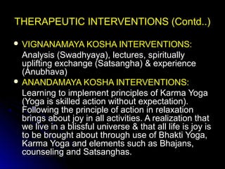 THERAPEUTIC INTERVENTIONS (Contd..)THERAPEUTIC INTERVENTIONS (Contd..)
 VIGNANAMAYA KOSHA INTERVENTIONS:VIGNANAMAYA KOSHA INTERVENTIONS:
Analysis (Swadhyaya), lectures, spirituallyAnalysis (Swadhyaya), lectures, spiritually
uplifting exchange (Satsangha) & experienceuplifting exchange (Satsangha) & experience
(Anubhava)(Anubhava)
 ANANDAMAYA KOSHA INTERVENTIONS:ANANDAMAYA KOSHA INTERVENTIONS:
Learning to implement principles of Karma YogaLearning to implement principles of Karma Yoga
(Yoga is skilled action without expectation).(Yoga is skilled action without expectation).
Following the principle of action in relaxationFollowing the principle of action in relaxation
brings about joy in all activities. A realization thatbrings about joy in all activities. A realization that
we live in a blissful universe & that all life is joy iswe live in a blissful universe & that all life is joy is
to be brought about through use of Bhakti Yoga,to be brought about through use of Bhakti Yoga,
Karma Yoga and elements such as Bhajans,Karma Yoga and elements such as Bhajans,
counseling and Satsanghas.counseling and Satsanghas.
 