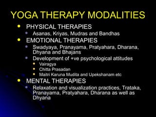 YOGA THERAPY MODALITIESYOGA THERAPY MODALITIES
 PHYSICAL THERAPIESPHYSICAL THERAPIES
 Asanas, Kriyas, Mudras and BandhasAsanas, Kriyas, Mudras and Bandhas
 EMOTIONAL THERAPIESEMOTIONAL THERAPIES
 Swadyaya, Pranayama, Pratyahara, Dharana,Swadyaya, Pranayama, Pratyahara, Dharana,
Dhyana and BhajansDhyana and Bhajans
 Development of +ve psychological attitudesDevelopment of +ve psychological attitudes
 VairagyaVairagya
 Chitta PrasadanChitta Prasadan
 Maitri Karuna Mudita and Upekshanam etcMaitri Karuna Mudita and Upekshanam etc
 MENTAL THERAPIESMENTAL THERAPIES
 Relaxation and visualization practices, Trataka,Relaxation and visualization practices, Trataka,
Pranayama, Pratyahara, Dharana as well asPranayama, Pratyahara, Dharana as well as
DhyanaDhyana
 