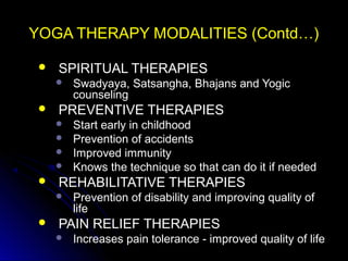 YOGA THERAPY MODALITIES (Contd…)YOGA THERAPY MODALITIES (Contd…)
 SPIRITUAL THERAPIESSPIRITUAL THERAPIES
 Swadyaya, Satsangha, Bhajans and YogicSwadyaya, Satsangha, Bhajans and Yogic
counselingcounseling
 PREVENTIVE THERAPIESPREVENTIVE THERAPIES
 Start early in childhoodStart early in childhood
 Prevention of accidentsPrevention of accidents
 Improved immunityImproved immunity
 Knows the technique so that can do it if neededKnows the technique so that can do it if needed
 REHABILITATIVE THERAPIESREHABILITATIVE THERAPIES
 Prevention of disability and improving quality ofPrevention of disability and improving quality of
lifelife
 PAIN RELIEF THERAPIESPAIN RELIEF THERAPIES
 Increases pain tolerance - improved quality of lifeIncreases pain tolerance - improved quality of life
 