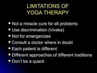 LIMITATIONS OFLIMITATIONS OF
YOGA THERAPYYOGA THERAPY
 Not a miracle cure for all problemsNot a miracle cure for all problems
 Use discrimination (Viveka)Use discrimination (Viveka)
 Not for emergenciesNot for emergencies
 Consult a doctor where in doubtConsult a doctor where in doubt
 Each patient is differentEach patient is different
 Different approaches of different traditionsDifferent approaches of different traditions
 Don’t be a quackDon’t be a quack
 